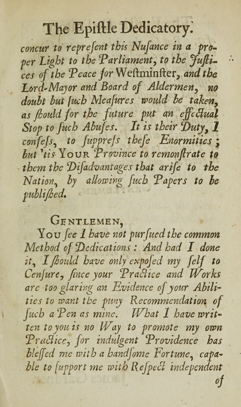 concur to reprefent this Nufance in a pro¬ per Light to the ‘Parliament, to the ffufli- ces of the Peace for Weftminfter, and the Lord-Major and Board of Aldermen, no doubt but fuch Me a fur es would be taken, as fijould for the future put an effectual Stop to fitch Abufes. It is their ‘Duty, 1 confefs, to fupprejs thefe Enormities * but ’tis Your Province to remonftrate to them the Difadvantages that arife to the Nation, by allowing fuch Papers to be publijoed. < * Gentlemen, You fee 1 have not pur filed the common Method of Dedications : And had I done it, I jhould have only espofed my felf to Cenjure, finee your PraSice and Works are too glaring an Evidence of your Abili¬ ties to want the puny Recommendation of fuch a Pen as mine. VP hat 1 have writ¬ ten to you is no Way to promote my own Practice, for indulgent Providence has bleffed me with a handfome Fortune, capa¬ ble to fupport me with Ref peel independent