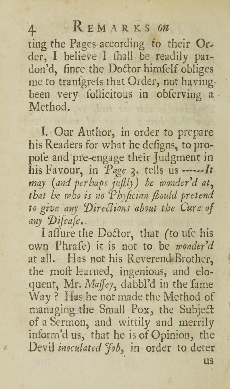 ting the Pages according to their Or¬ der, I believe I fhall be readily par¬ don’d, fince the Dodtor himfelf obliges me to tranfgrefs that Order, not having- been very foliicitous in obferving a • Method. I. Our Author, in order to prepare his Readers for what he defigns, to pro- pofe and pre-engage their judgment in his Favour, in ‘Page 3. tells us —It may {and perhaps jufily) be wonder d at, that he who is no Phyfician fkould pretend to give any jDirechons about the Cure of any Difeaje.. i allure the Dodtor, that (to ufe his own Phrafe) it is not to be wonder'd at all. Has not his Reverend Brother, the moft learned, ingenious, and elo¬ quent, Mr. Maffey, dabbl’d in the fame Way ? Has he not made the Method of managing the Small Pox, the Subject of a Sermon, and wittily and merrily inform’d us, that he is of Opinion, the Devil inoculated Joby in order to deter us X