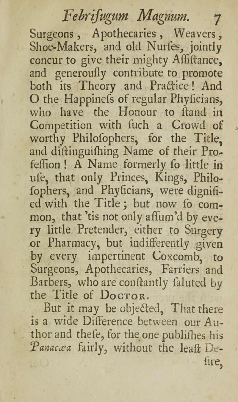 Surgeons, Apothecaries, Weavers, Shoe-Makers, and old Nurfes, jointly concur to give their mighty Affiftance, and generoufly contribute to promote both its Theory and Practice! And O the Happinefs of regular Phyficians, who have the Honour to hand in Competition with fuch a Crowd of worthy Philol'ophers, for the Title, and diftinguifhing Name of their Pro- feffion ! A Name formerly fo little in rife, that only Princes, Kings, Philo- fophers, and Phyficians, were dignifi¬ ed with the Title \ but now fo com¬ mon, that ’tis not only affum’d by eve¬ ry little Pretender, either to Surgery or Pharmacy, but indifferently given by every impertinent Coxcomb, to Surgeons, Apothecaries, Farriers and Barbers, who are conftantly faluted by the Title of Doctor. But it may be objected. That there is a wide Difference between our Au¬ thor and thefe, for the one publifhes his ‘Panacea fairly, without the leaft De- • - fiie,