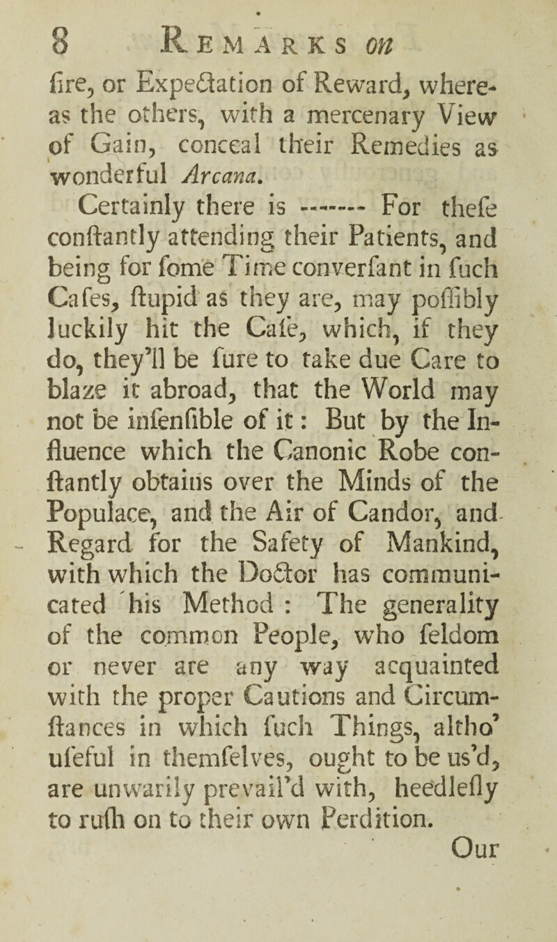fire, or Expe&ation of Reward, where¬ as the others, with a mercenary View of Gain, conceal their Remedies as wonderful Arcana. Certainly there is .- For thefe conftantly attending their Patients, and being for fome Time converfant in fuch Cafes, ftupid as they are, may poffibly luckily hit the Cafe, which, if they do, they’ll be fure to take due Care to blaze it abroad, that the World may not be infenfible of it: But by the In¬ fluence which the Canonic Robe con¬ ftantly obtains over the Minds of the Populace, and the Air of Candor, and Regard for the Safety of Mankind, with which the Doddor has communi¬ cated his Method : The generality of the common People, who feldom or never are any way acquainted with the proper Cautions and Circum- ftances in which fuch Things, altho’ ufeful in themfelves, ought to be us’d, are unwarily prevail’d with, heedlefly to rufh on to their own Perdition. Our