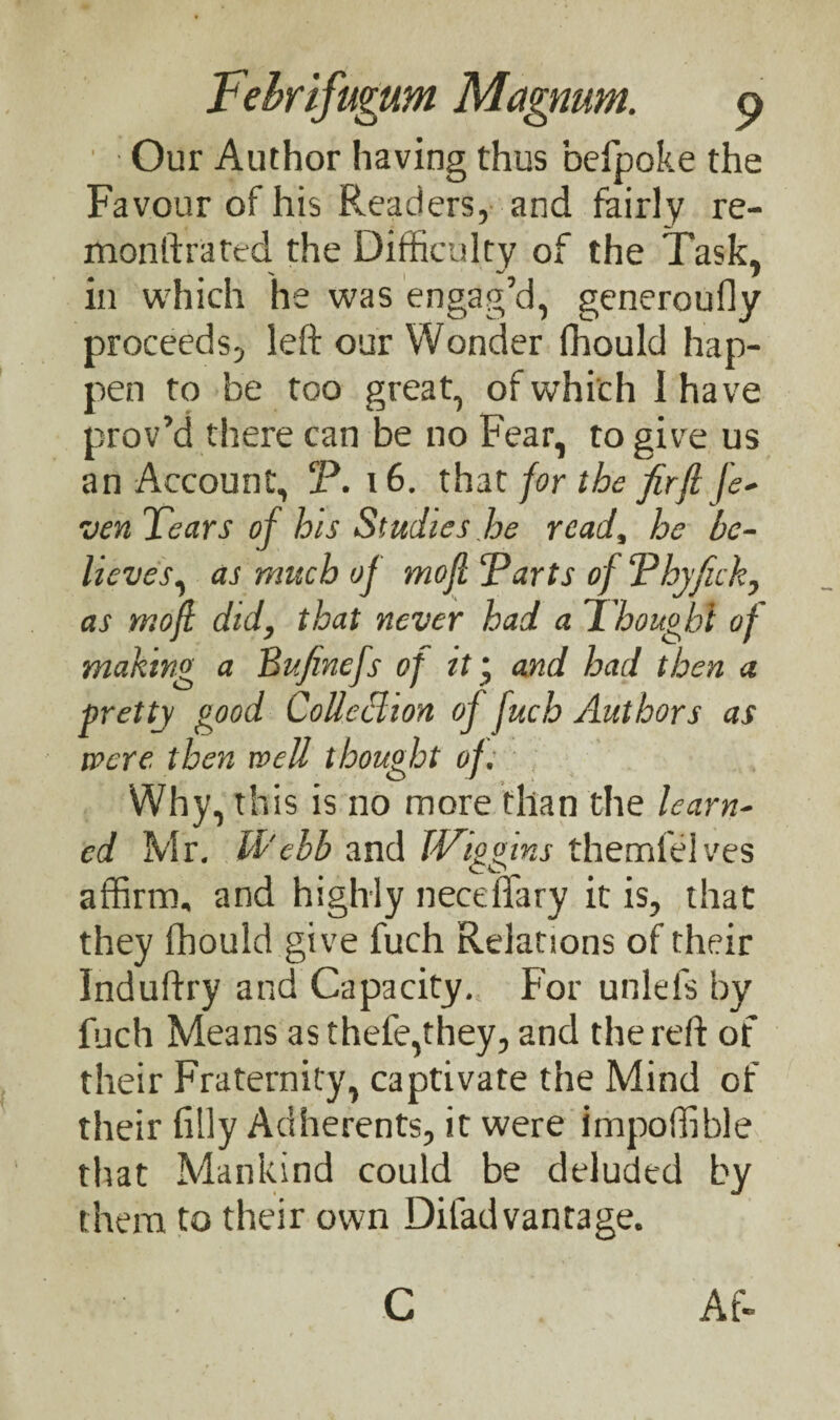 ' Our Author having thus befpoke the Favour of his Readers, and fairly re¬ monstrated the Difficulty of the Task, in which he was engag’d, generoufly proceeds, left our Wonder fhould hap¬ pen to be too great, of which I have prov’d there can be no Fear, to give us an Account, P. 16. that for the firfl fe- ven Tears of his Studies he read, he be¬ lieves, as much of mofi Parts of Phyfick, as mofi did, that never had a Thought of making a Bufinefs of it ‘ and had then a pretty good CoUeblion of fuch Authors as were then well thought of. Why, this is no more than the learn¬ ed Mr. Id'ebb and JVipoins themfelves co, affirm, and highly necefiary it is, that they fhould give fuch Relations of their Induftry and Capacity. For unlefs by fuch Means asthefe,they, and the reft of their Fraternity, captivate the Mind of their filly Adherents, it were impoftible that Mankind could be deluded by them to their own Difad vantage. Af- C