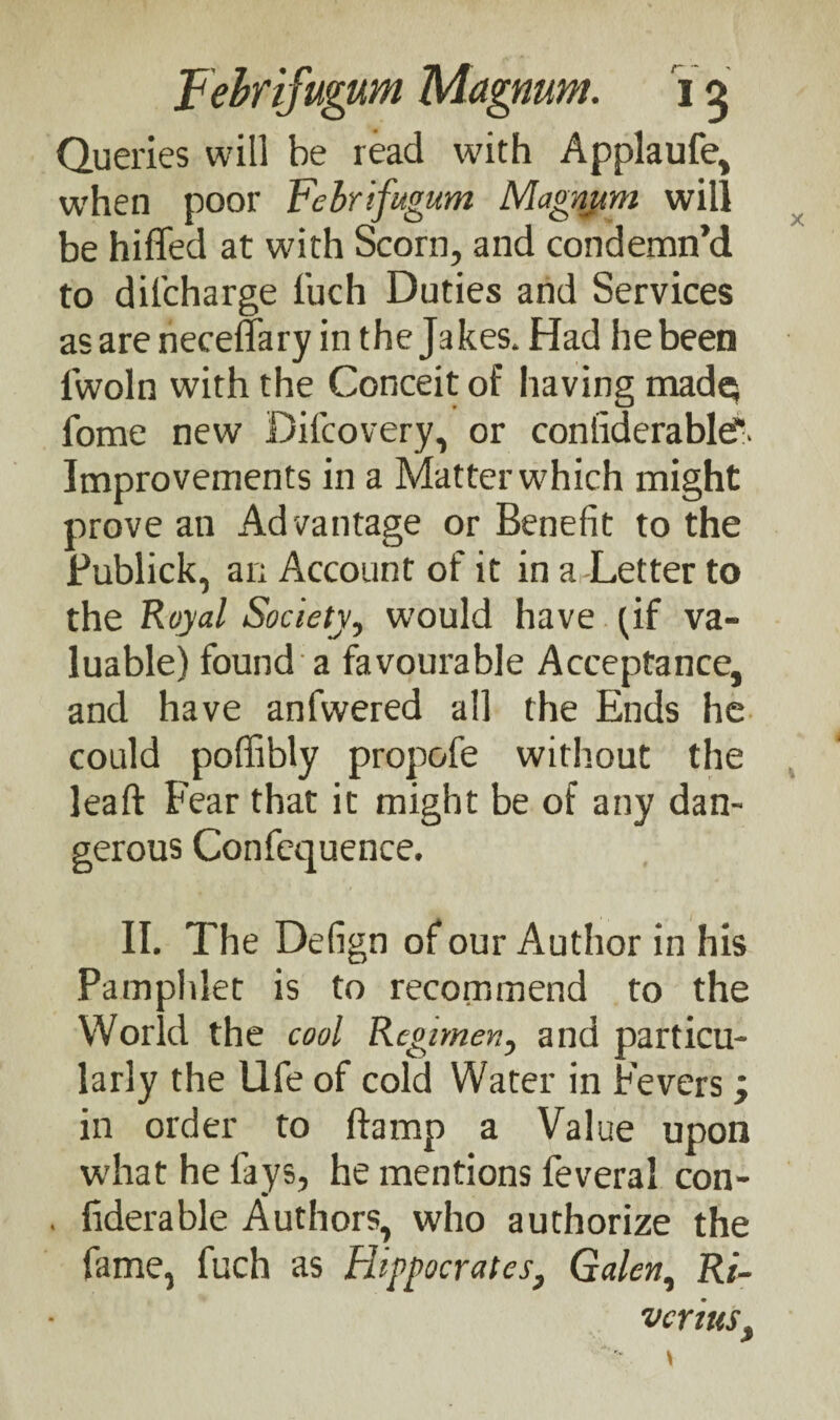 Queries will be read with Applaufe> when poor Febrifugum Magnum will be hiffed at with Scorn, and condemn’d to difcharge fuch Duties and Services as are neceffary in the Jakes. Had he been lwoln with the Conceit of having made* fome new Difcovery, or coniiderable'- Improvements in a Matter which might prove an Ad vantage or Benefit to the Fublick, an Account of it in a Letter to the Royal Society, would have (if va¬ luable) found a favourable Acceptance, and have anfwered all the Ends he could poffibly propofe without the leaft Fear that it might be of any dan¬ gerous Confequence. II. The Defign of our Author in his Pamphlet is to recommend to the World the cool Regimen, and particu¬ larly the Ufe of cold Water in Fevers ; in order to ftamp a Value upon what he fays, he mentions feveral con- hderable Authors, who authorize the fame, fuch as Hippocrates, Galen, Ri- vcrittsf