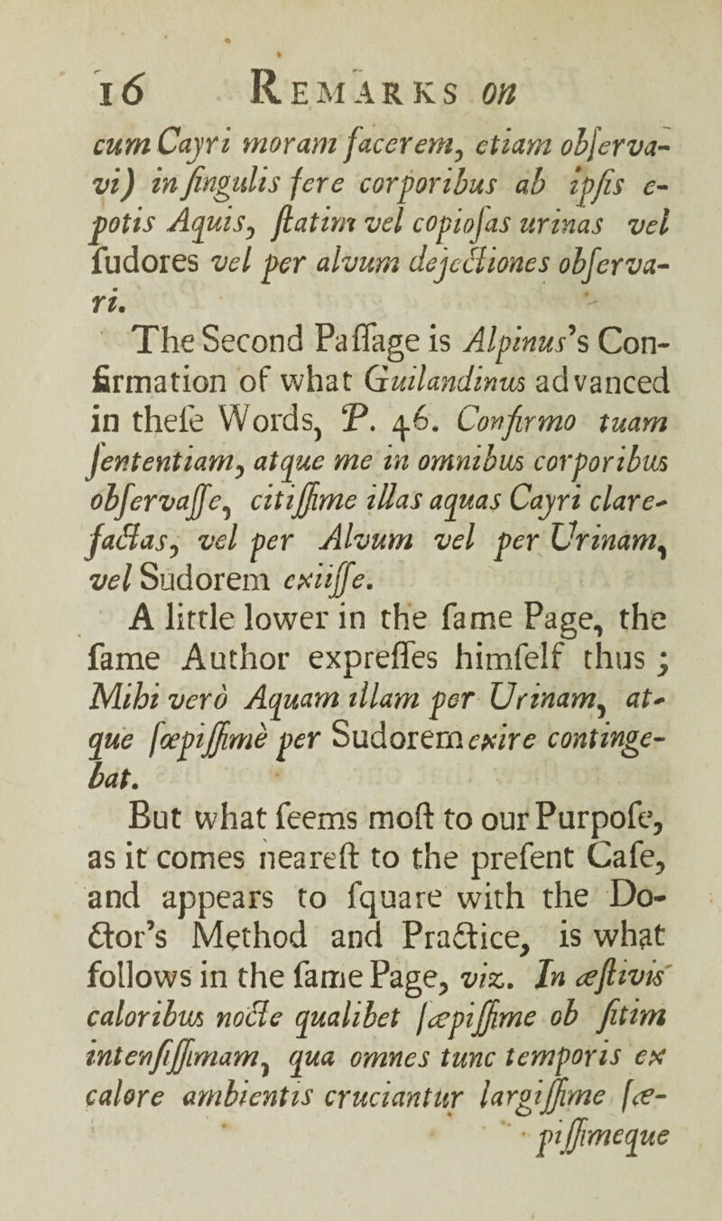 cumCayri moram facer cm, ctiarn obferva- vi) infengulis fere corporibus ab ipfis e- potis Aquis, jlatirn vel copiojas urinas vel fudores vel per alvum dejediones obferva- ri. The Second Paffage is Alpinus's Con¬ firmation of what Guilandinm advanced in thefe Words, P. 4.6. Confirmo tuam jententianty atque me in omnibus corporibm obfcrvaffcy citijjime illas aquas Cayri dare- jadasy vel per Alvum vel per Ufindm, vel Sudorem cxiiffe. A little lower in the fame Page, the fame Author expreffes himfelf thus; Nhhi verb Aquam illam per Urinamy at- que fcepijjime per Sudorem cptire continge- bat. But what feems moft to ourPurpofe, as it comes neareft to the prefent Cafe, and appears to fquare with the Do¬ lor’s Method and Practice, is what follows in the fame Page, viz. In cejhvis caloribm node qualibet fcepijjime ob fitim intenfijfimamy qua omnes tunc temporis ex calore ambientis cruciantur largijjime fa- ;  '  • pi fjmeque