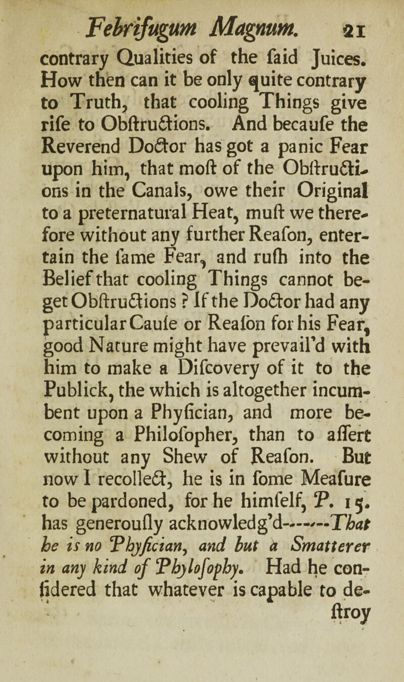 contrary Qualities of the faid Juices. How then can it be only quite contrary to Truth, that cooling Things give rife to Obftru&ions. And beeaufe the Reverend Doctor has got a panic Fear upon him, that moil of the Obilru&i- ons in the Canals, owe their Original to a preternatural Heat, muft we there¬ fore without any further Reafon, enter¬ tain the fame Fear, and rufh into the Belief that cooling Things cannot be¬ get Obftru&ions ? If the Doctor had any particular Caufe or Reafon for his Fear, good Nature might have prevail’d with him to make a Difcovery of it to the Publick, the which is altogether incum¬ bent upon a Phyiician, and more be¬ coming a Philofopher, than to aflert without any Shew of Reafon. But now I recollect, he is in fome Meafure to be pardoned, for he himfelf, T. 15. has generoufly acknowledg’d—'—That be is no ‘Phyfician, and but a Smatterer in any kind of ‘Pbylofopby. Had he con¬ sidered that whatever is capable to de-