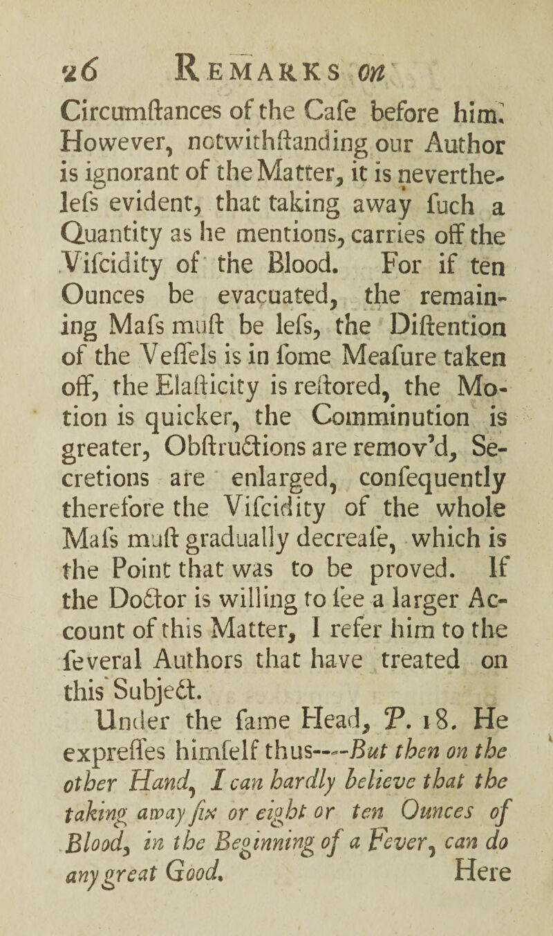 Circumftances of the Cafe before him.' However, notwithstanding our Author is ignorant of the Matter, it is neverthe- lefs evident, that taking away fuch a Quantity as he mentions, carries off the Vifcidity of the Blood. For if ten Ounces be evacuated, the remain- ing Mafs muff be lefs, the Diftention of the V effels is in fome Meafure taken off, the Elafticity is reftored, the Mo¬ tion is quicker, the Comminution is greater, Obftrudfrons are remov’d. Se¬ cretions are enlarged, confequently therefore the Vifcidity of the whole Mafs muff gradually decreafe, which is the Point that was to be proved. If the Dodfor is willing to fee a larger Ac¬ count of this Matter, I refer him to the feveral Authors that have treated on this Subjedt. Under the fame Head, T. i8. He expreffes hirnfelf thus——But then on the other Hand, I can hardly believe that the taking away fix or eight or ten Ounces of Blood, in the Beginning oj a Fever, can do any great Good, Here