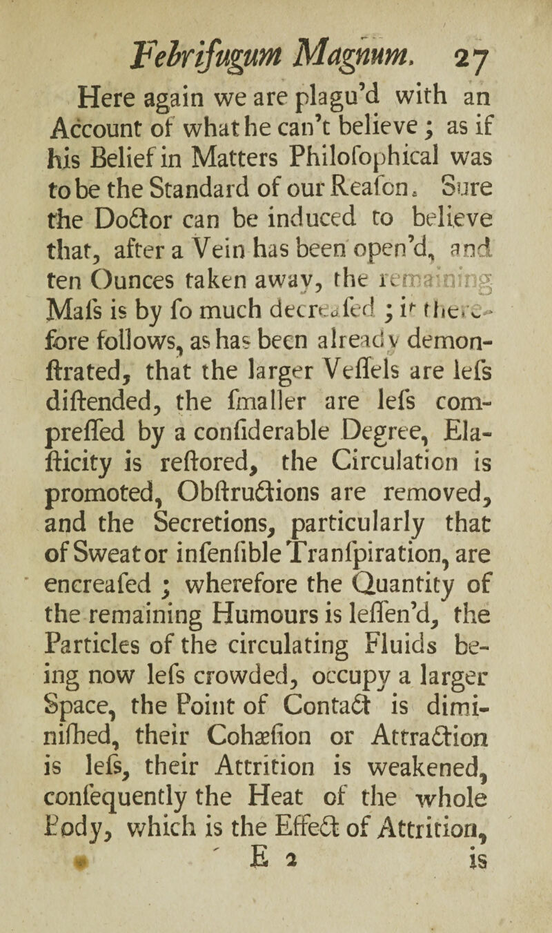 Here again we are plagu’d with an Account of what he can’t believe; as if his Belief in Matters Philofophical was to be the Standard of our Reafcn a Sure the Dodtor can be induced to believe that, after a Vein has been open’d, and ten Ounces taken away, the remaining Mai's is by fo much decree fed ; if there¬ fore follows, as has been already demon- ftrated, that the larger Veliels are lefs diftended, the fmaller are lefs com- prefled by a confiderable Degree, Ela- fticity is reftored, the Circulation is promoted, Obftrudtions are removed, and the Secretions, particularly that of Sweat or infenlibleTranfpiration, are encreafed ; wherefore the Quantity of the remaining Humours is leffen’d, the Particles of the circulating Fluids be¬ ing now lefs crowded, occupy a larger Space, the Point of Contadf is dimi- nifbed, their Cohaefion or Attradfion is lefs, their Attrition is weakened, confequently the Heat of the whole Body, which is the Effedt of Attrition, xi a is