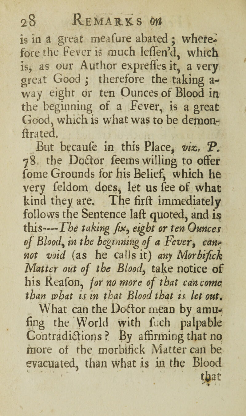 is in a great meafure abated ; where¬ fore the Fever is much leflen’d, which is, as our Author expreffes it, a very great Good ; therefore the taking a- way eight or ten Ounces of Blood in the beginning of a Fever, is a great Good, which is what was to be demon- lira ted. But becaufe in this Place, viz, J\ 78 the DoCtor feems willing to offer fome Grounds for his Belief, which he very feldom does, let us fee of what kind they are. The firft immediately follows the Sentence laft quoted, and is this—The taking fw, eight or ten Ounces of Blood, in the beginning of a Fever, can* not void (as he calls it) any Morbifich Matter out of the Blood, take notice of his Real'on, for no more of that can come than what is in that Blood that is let out. What can the DoCtor mean by amu- fing the World with fuch palpable Contradictions ? By affirming that no more of the morbifick Matter can be evacuated, than what is in the Blood v. ■ .. . •„ 9 , - v <; i t . >- a