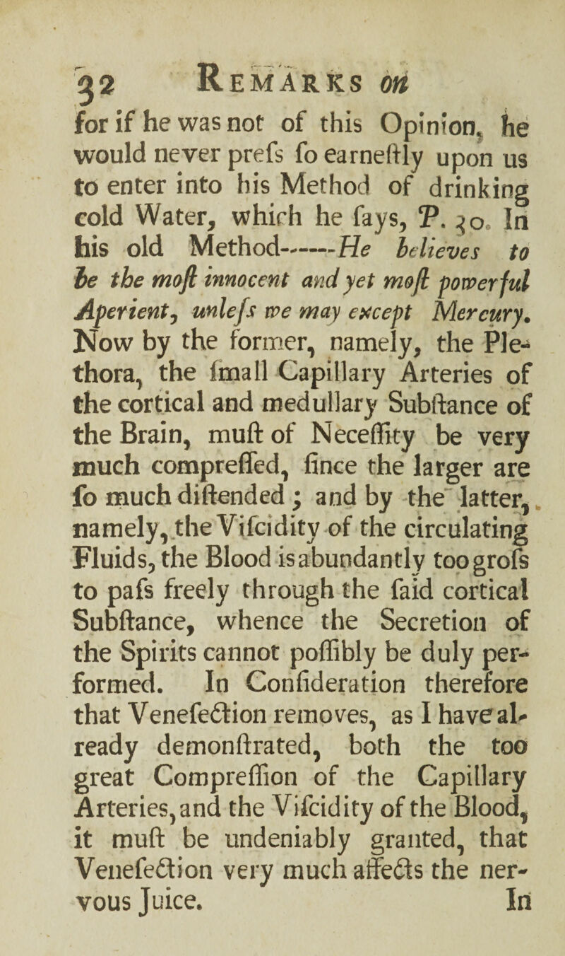 for if he was not of this Opinion, he would never prefs fo earnestly upon us to enter into his Method of drinking cold Water, which he fays, T. 30 In his old Method-He believes to be the moft innocent and yet mofl powerful Aperient, unlefs we may except Mercury. Now by the former, namely, the Ple¬ thora, the fmall Capillary Arteries of the cortical and medullary Subftance of the Brain, muft of Neceflity be very much compreffed, fince the larger are fo much diftended ; and by the latter, namely, the Vifcidity of the circulating Fluids, the Blood is abundantly toogrofs to pafs freely through the faid cortical Subftance, whence the Secretion of the Spirits cannot poflibly be duly per¬ formed. In Confideration therefore that Venefedtion removes, as I have al¬ ready demonftrated, both the too great Compreflion of the Capillary Arteries, and the Vifcidity of the Blood, it muft be undeniably granted, that Venefedtion very much affedfs the ner¬ vous Juice. In