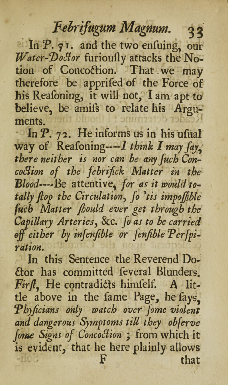 In CP. 71. and the two enfuing, our JVater-Doflor furioufly attacks the No¬ tion of Concoction. That. we may therefore be apprifed of the Force of his Reafoning, it will not, I am apt to believe, be amifs to relate his Argu¬ ments. In J\ 72. He informs us in his ufual way of Reafoning—-I think I may fay, there neither is nor can le any fuch Con- coStion of the fehrifick Matter in the Blood—Be attentive, for as it would to¬ tally flop the Circulation, fo ’iis impoffible fuch Matter fiould ever get through the Capillary Arteries, &c. fo as to be carried off either by infenfible or fenfible Ferfpi- ration. In this Sentence the Reverend Do¬ ctor has committed feveral Blunders. Fir ft, He contradicts himfelf. A lit¬ tle above in the fame Page, he fays, Fhyficians only watch over fome violent and dangerous Symptoms till they obferve fome Signs of Concoction ‘ from which it is evident, that he here plainly allows F that