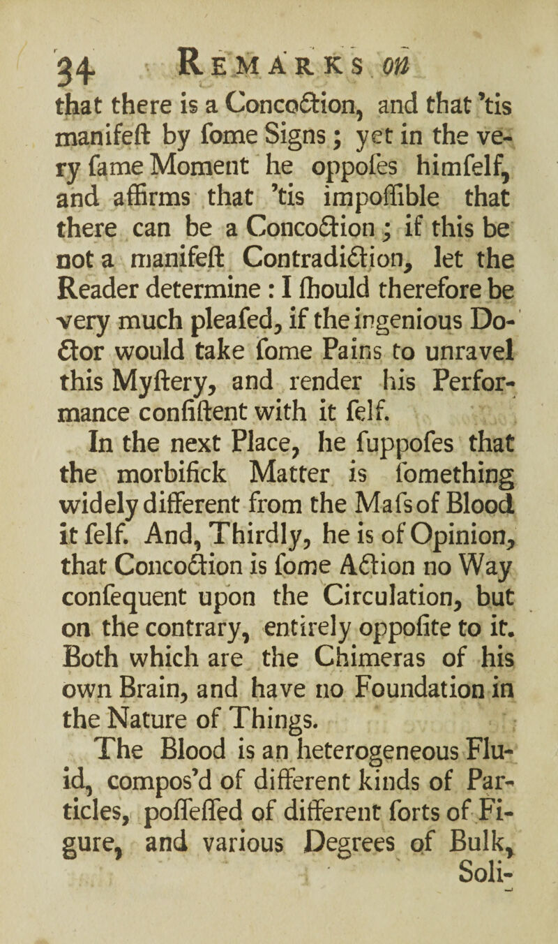 that there is a Concoction, and that ’tis manifeft by fome Signs; yet in the ve¬ ry fame Moment he oppofes himfelf, and affirms that ’tis impoffible that there can be a ConcoCtion; if this be not a manifeft Contradiction, let the Reader determine: I fhould therefore be very much pleafed, if the ingenious Do¬ ctor would take fome Pains to unravel this Myftery, and render his Perfor¬ mance confiftent with it felf. In the next Place, he fuppofes that the morbifick Matter is iomething widely different from the Mafsof Blood it felf. And, Thirdly, he is of Opinion, that ConcoCtion is fome ACtion no Way confequent upon the Circulation, but on the contrary, entirely oppofite to it. Both which are the Chimeras of his own Brain, and have no Foundation in the Nature of Things. The Blood is an heterogeneous Flu¬ id, compos’d of different kinds of Par¬ ticles, poffeffed of different forts of Fi¬ gure, and various Degrees of Bulk, Soli-