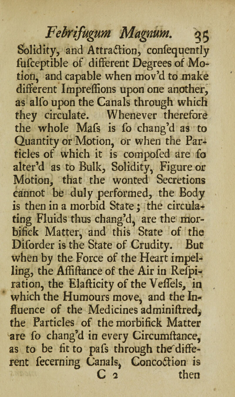 Solidity, and Attraction, confequently fufceptible of different Degrees of Mo¬ tion, and capable when mov’d to make different Impreflions upon one another, as alfo upon the Canals through which they circulate. Whenever therefore the whole Mafs is fo chang’d as to Quantity or Motion, or when the Par¬ ticles of which it is compofed are fo alter’d as to Bulk, Solidity, Figure or Motion, that the wonted Secretions cannot be duly performed, the Body is then in a morbid State ; the circula¬ ting Fluids thus chang’d, are the mor- bifick Matter, and this State of the Diforder is the State of Crudity. But when by the Force of the Heart impel¬ ling, the Affiftance of the Air in Refpi- ration, the Elafticity of the Veflels, in which the Humours move, and the In¬ fluence of the Medicines adminiftred, the Particles of the morbifick Matter are fo chang’d in every Circumftauce, as to be fit to pafs through thediffe¬ rent fecerning Canals, ConcoCfion is C a then