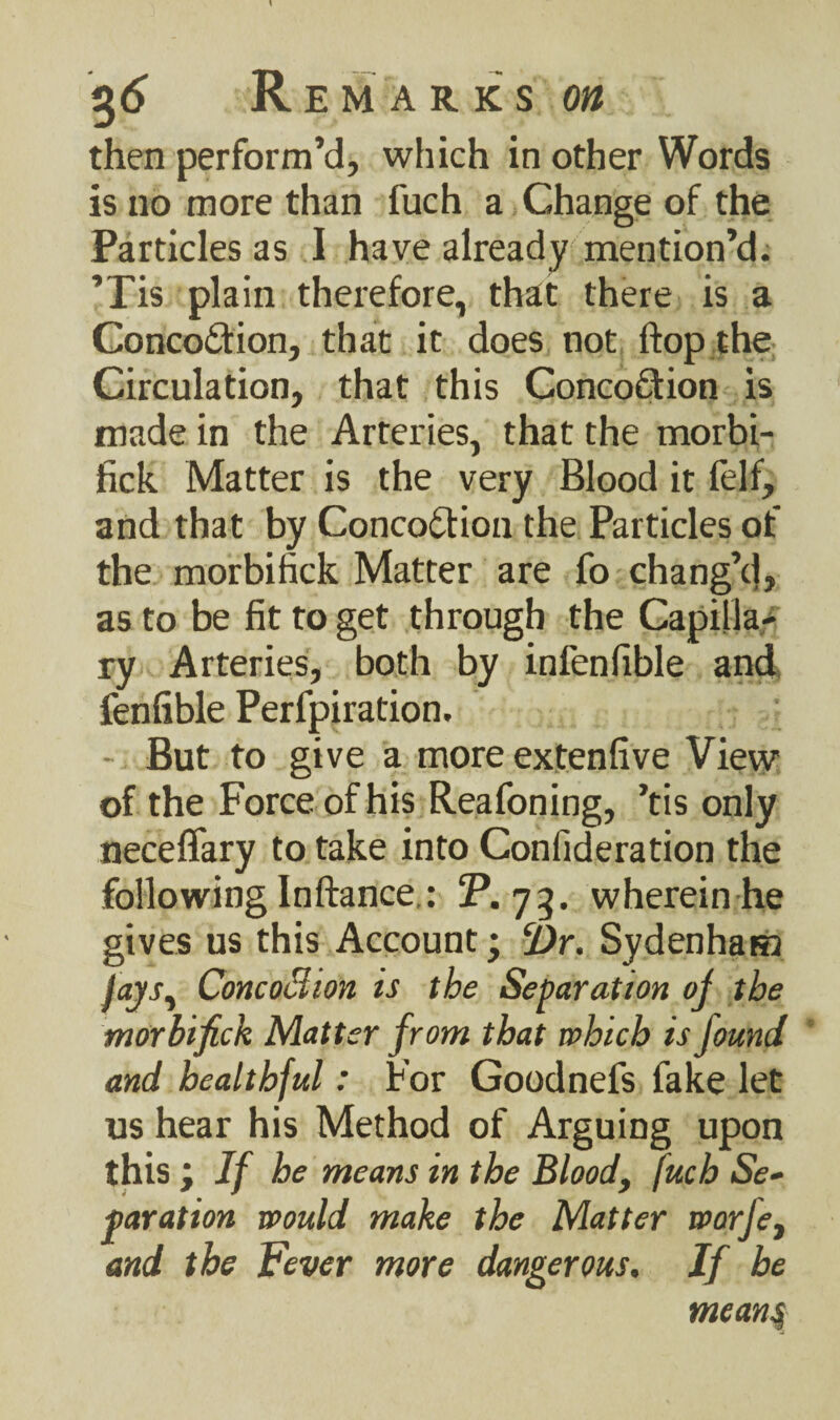 then perform’d, which in other Words is no more than fuch a Change of the Particles as I have already mention’d. ’Pis plain therefore, that there is a ConcoCtion, that it does not flop the Circulation, that this Conco&ion is made in the Arteries, that the morbi- fick Matter is the very Blood it felf, and that by Concoction the Particles of the morbifick Matter are fo chang’d, as to be fit to get through the Capillar ry Arteries, both by infenfible and fenfible Perfpiration. - But to give a more extenfive View of the Force of his Reafoning, ’tis only neceffary to take into Confideration the following Inftance.: 2\ 73. wherein he gives us this Account; Dr. Sydenham jays, ConcoBiOn is the Separation of the morbifick Matter from that which is found and healthful: For Goodnefs fake let us hear his Method of Arguing upon this ; If he means in the Blood, fuch Se¬ paration would make the Matter worfe, and the Fever more dangerous. If he means,