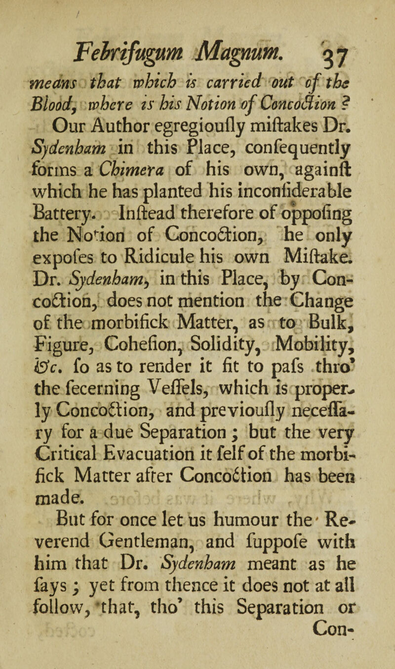 means that which is carried out of the Blood, where ts his Notion of Concodion ? Our Author egregioufly miftakes Dr. Sydenham in this Place, confequently forms a Chimera of his own, againft which he has planted his inconsiderable Battery. Inftead therefore of oppofing the Notion of Concoction, he only expofes to Ridicule his own Miftake. Dr. Sydenham, in this Place, by Con- coCtion, does not mention the Change of the morbifick Matter, as to Bulk, Figure, Cohefion, Solidity, Mobility, 18c. fo as to render it fit to pafs thro* the fecerning Veffels, which is proper¬ ly ConcoCtion, and previoufly necefla- ry for a due Separation ; but the very Critical Evacuation it felf of the morbi¬ fick Matter after Concodtion has been made. But for once let us humour the' Re¬ verend Gentleman, and fuppofe with him that Dr. Sydenham meant as he fays ; yet from thence it does not at all follow, 'that, tho’ this Separation or Con-