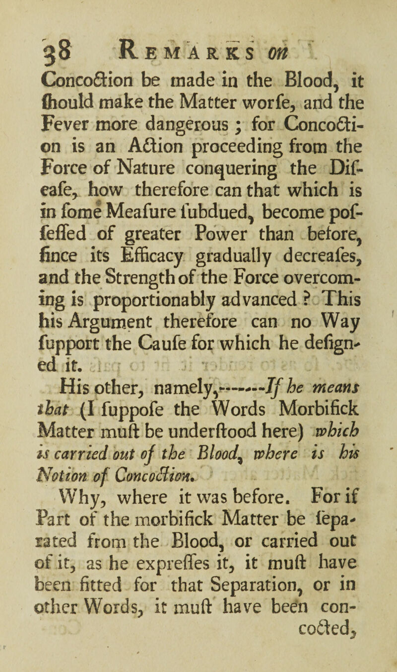 Concoftion be made in the Blood, it fhould make the Matter worfe, and the Fever more dangerous; for Concodi- on is an Adion proceeding from the Force of Nature conquering the Dif- eafe, how therefore can that which is in fome Meafure i'ubdued, become pof- feffed of greater Power than before, fince its Efficacy gradually decreafes, and the Strength of the Force overcom¬ ing is proportionably advanced ? This his Argument therefore can no Way fupport the Caufe for which he defign- ed it. .i • ' His other, namely,——If he means that (I fuppofe the Words Morbifick Matter muft be underftood here) which is carried out of the Bloody where is his Notion of Concoflion. Why, where it was before. For if Part of the morbifick Matter be lepa- rated from the Blood, or carried out of it, as he expreffes it, it muft have been fitted for that Separation, or in other Words, it muft have been con- coded.