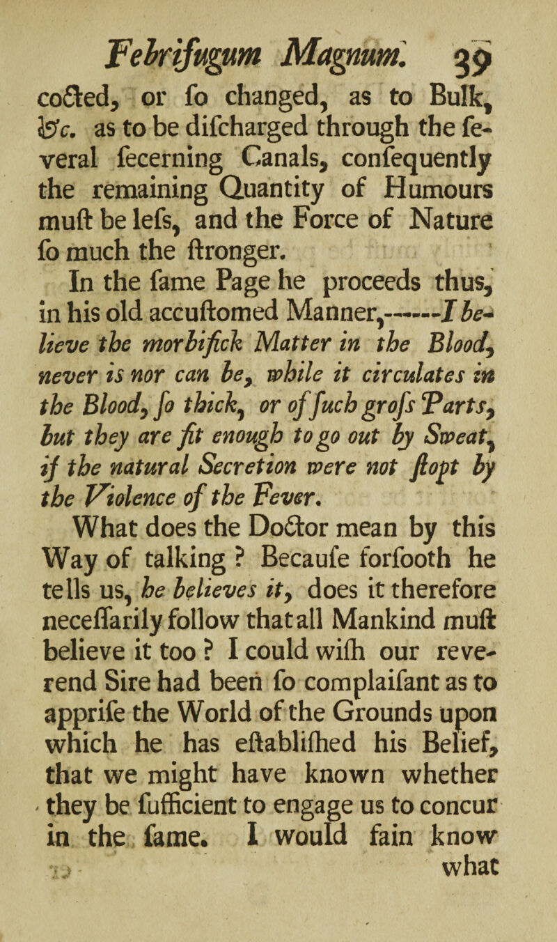 co&ed, or fo changed, as to Bulk, is1c. as to be difcharged through the fe- veral fecerning Canals, consequently the remaining Quantity of Humours muft be lefs, and the Force of Nature fo much the ftronger. In the fame Page he proceeds thus, in his old accuftomed Manner,-Ibe¬ lieve the morbifick Matter in the Blood, never is nor can be, while it circulates in the Blood, fo thick, or oj fuch grofs “Parts, but they are fit enough to go out by Sweat, if the natural Secretion were not fiogt by the Violence of the Fever. What does the Doctor mean by this Way of talking ? Becaufe forfooth he tells us, be believes it, does it therefore neceffarily follow that all Mankind muft believe it too ? I could with our reve¬ rend Sire had been fo complaifant as to apprife the World of the Grounds upon which he has eftablilhed his Belief, that we might have known whether - they be fufficient to engage us to concur in the fame. I would fain know what