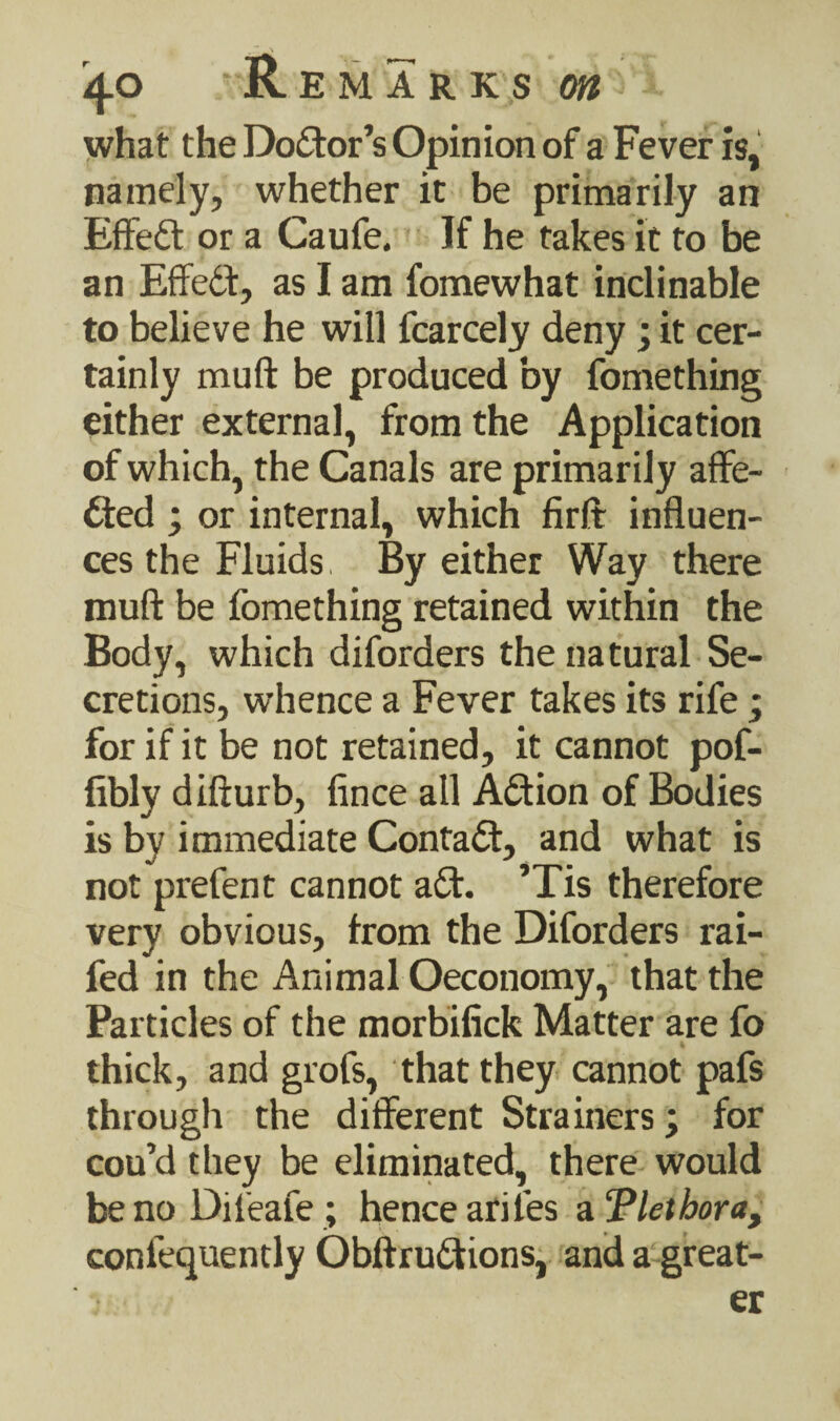 what the Doctor’s Opinion of a Fever is, namely, whether it be primarily an Effed or a Caufe. If he takes it to be an Effect, as I am fomewhat inclinable to believe he will fcarcely deny ; it cer¬ tainly muft be produced by fomething either external, from the Application of which, the Canals are primarily affe- ded ; or internal, which firft influen¬ ces the Fluids, By either Way there muft be fomething retained within the Body, which diforders the natural Se¬ cretions, whence a Fever takes its rife ; for if it be not retained, it cannot pof- fibly difturb, fince all Adion of Bodies is by immediate Contad, and what is not prefent cannot ad. ’Tis therefore very obvious, from the Diforders rai- fed in the Animal Oeconomy, that the Particles of the morbifick Matter are fo thick, and grofs, that they cannot pafs through the different Strainers; for cou’d they be eliminated, there would benoDifeafe; hence arifes a ‘Plethora, confequently Obftrudions, and a great¬ er