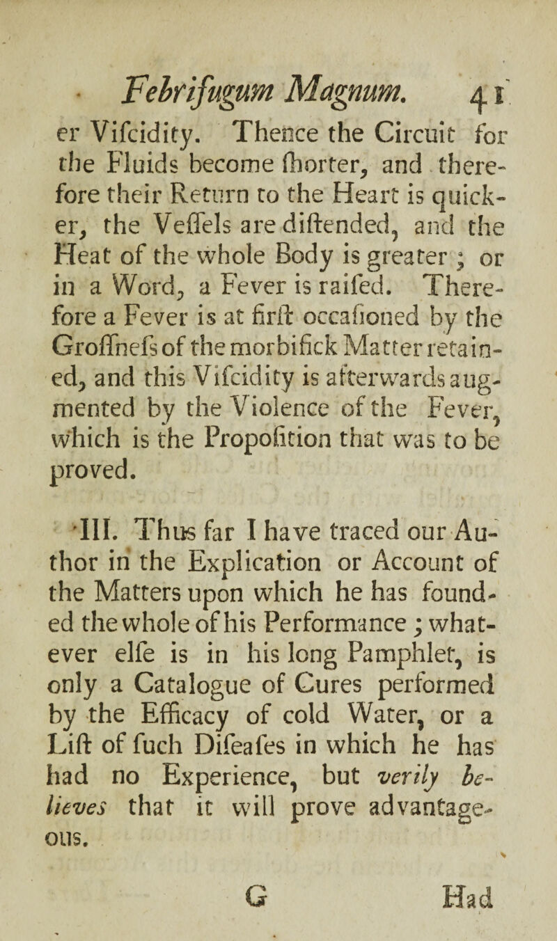 er Vifcidity. Thence the Circuit fox' the Fluids become fhorter, and there¬ fore their Return to the Heart is quick¬ er, the Veffels are diftended, and the Heat of the whole Body is greater; or in a Word, a Fever is raifed. There¬ fore a Fever is at fir ft occaiioned by the Groffnefs of the morbifick Matter retain¬ ed, and this Vifcidity is afterwards aug¬ mented by the Violence of the Fever, which is the Propofition that was to be proved. III. Thus far I have traced our Au¬ thor in the Explication or Account of the Matters upon which he has found¬ ed the whole of his Performance; what¬ ever elle is in his long Pamphlet, is only a Catalogue of Cures performed by the Efficacy of cold Water, or a Lift of fuch Difeales in which he has had no Experience, but verily be¬ lieves that it will prove advantage¬ ous. G Had