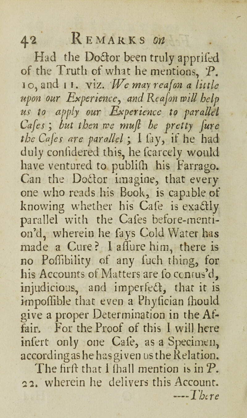 Had the Doctor been truly apprised of the Truth of what he mentions, P. ] o, and i !. viz. IVe may reafon a little upon our Experience, and Rcajon will- help us to apply our Experience to parallel Cafes but then we mujl be pretty fure the Cafes are parallel; I lay, if he had duly confidered this, he fcarcely would have ventured to publifh his Farrago. Can the Dodlor imagine, that every one who reads his Book, is capable of knowing whether his Cafe is exactly parallel with the Cafes before-menti- on’d, wherein he fays Cold Water has made a Cure? 1 allure him, there is no Poffibility of any fuch thing, for his Accounts of Matters are fo ccnrus’d, injudicious, and impelled:, that it is impoffible that even a Phylician fhould give a proper Determination in the Af¬ fair. For the Proof of this 1 will here infert only one Cafe, as a Specimen, a ccord i n g as h e h a s gi v e n u s t h e R e 1 a tion. The hr ft that 1 (hall mention is in P. aa. wherein he delivers this Account. —There