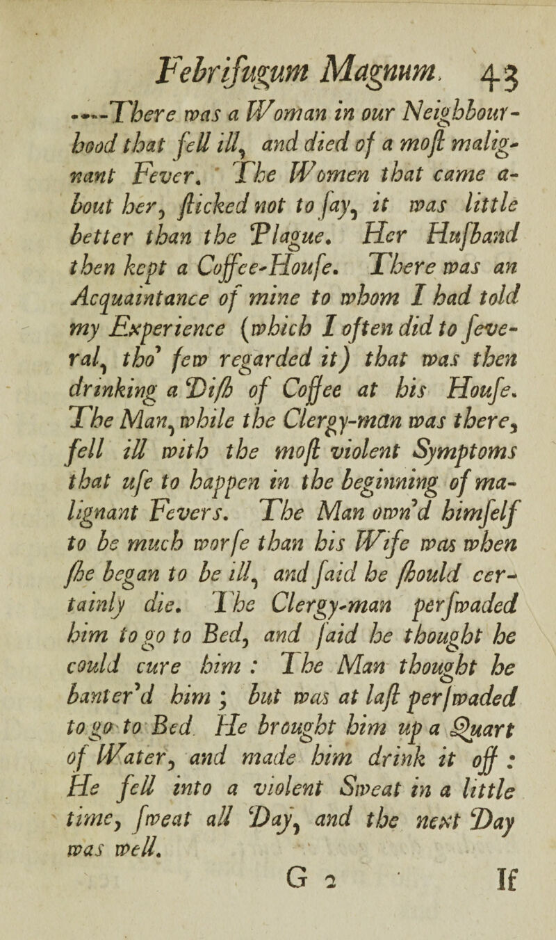 ..—'There was a Woman in our Neighbour¬ hood that fell ill, and died of a mofi malig¬ nant Fever. The Women that came a- bout her, flicked not to jay^ it was little better than the Flague. Her Hufband then kept a Cojfce-Houfe. There was an Acquaintance of mine to whom 1 had told my Experience (which I often did to feve- raf tho few regarded it) that was then drinking a Difh of Coffee at his Houfe. The Man, while the Clergy-man was therei fell ill with the mofi violent Symptoms that ufe to happen in the beginning of ma¬ lignant Fevers. The Man ownd himfelf to be much worfe than his Wife was when fhe began to be ilf and faid he (hould cer¬ tainly die. The Clergy-man perfwaded him to go to Bed, and faid he thought he could cure him : 1 he Man thought he O banter d him ; but was at lafl per/waded to go to Bed fie brought him up a Quart of Water, and made him drink it off : He fell into a violent Sweat m a little time, fweat all ‘Day, and the nest Day was well. G 2 If