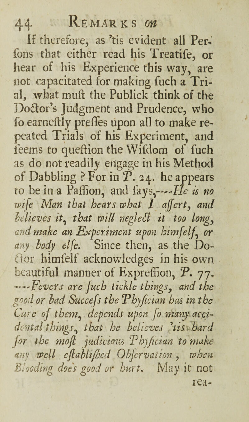 if therefore, as ’tis evident all Per- ions that either read his Treatife, or hear of his Experience this way, are not capacitated for making fuch a Tri¬ al, what mull the Publick think of the Do&or’s Judgment and Prudence, who fo earneftly prelTes upon all to make re¬ peated Trials of his Experiment, and ieems to queftion the Wifdom of fuch as do not readily engage in his Method of Dabbling ? For in T. 24,. he appears to be in a Paffion, and fays,—-He is no wife Man that hears what 1 affert, and believes it, that will negleH it too long, and make an Experiment upon himfelj, or any body elfe. Since then, as the Do¬ ctor himfelf acknowledges in his own beautiful manner of Expreffion, !P. 77, ••—Fevers are fuch tickle things, and the good or lad Succefs the ‘Phyfician has in the Cure of them, depends upon jo many acci¬ dental things, that he believes 'tis hard for the mofl judicious ‘thyfician to make any well eflablif/jcd Objervaiion, when Blooding does good or hurt. May it not rea-