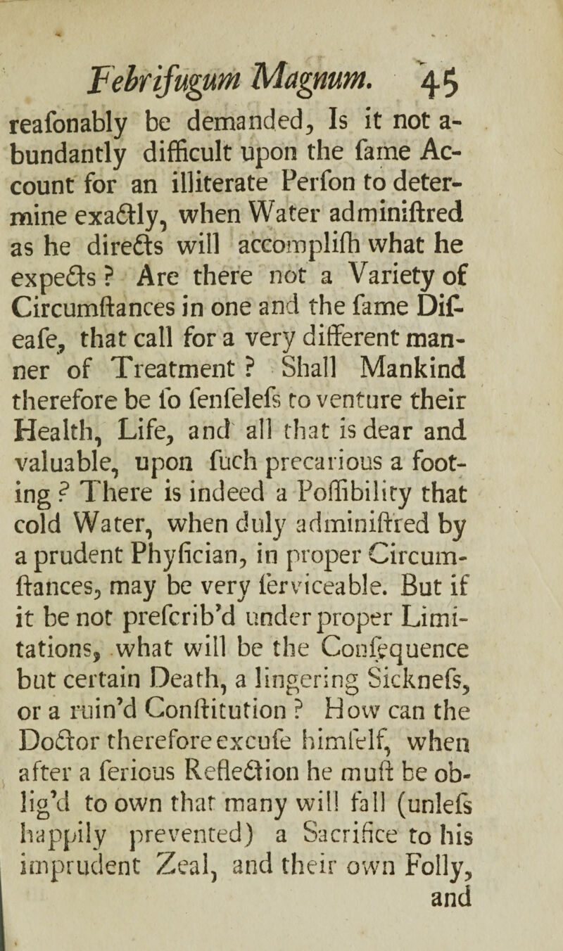 reafonably be demanded. Is it not a- bundantly difficult upon the fame Ac¬ count for an illiterate Perfon to deter¬ mine exa&ly, when Water adminiftred as he directs will accomplifh what he expe&s ? Are there not a Variety of Circumftances in one and the fame Dif- eafe, that call for a very different man¬ ner of Treatment ? Shall Mankind therefore be lo fenfelefs to venture their Health, Life, and all that is dear and valuable, upon fuch precarious a foot¬ ing ? There is indeed a Poffibility that cold Water, when duly adminiftred by a prudent Phyfician, in proper Circum¬ ftances, may be very lerviceable. But if it be not prefcrib’d under proper Limi¬ tations, what will be the Confequence but certain Death, a lingering Sicknefs, or a ruin’d Conftitution ? How can the Doffor therefore excufe himfelf, when after a ferious Reflection he muft be ob¬ lig’d to own thar many will fall (unlels happily prevented) a Sacrifice to his imprudent Zeal, and their own Folly, and