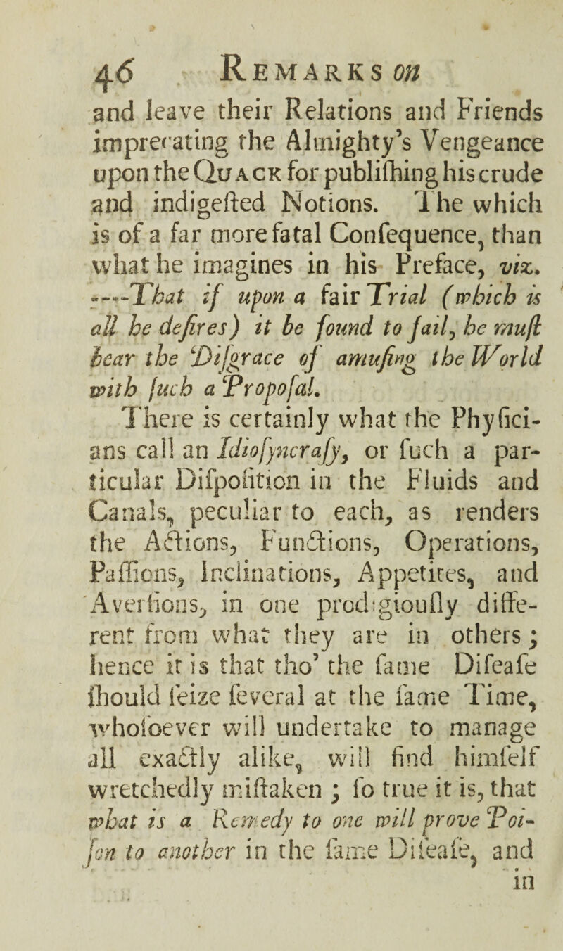 \ Remarks on J -1 ‘ ' and leave their Relations and Friends imprerating the Almighty’s Vengeance upon the Quack for publilhing his crude and indigefted Notions. The which is of a far more fatal Confequence, than what he imagines in his Preface, viz. -That if upon a fair Trial (which is all he defires) it be found to fail, he mufl hear the 'Dijgrace of amufing thelVorld with Inch a ‘Propofal. There is certainly what rhe Phyfici- ans call an Idiofyncrafy, or fuch a par¬ ticular Difpoiition in the Fluids and Canals, peculiar to each, as renders the Addons, Functions, Operations, Paffions, Inclinations, Appetites, and Aversions, in one pixuFgioufly diffe¬ rent from what they are in others ; hence it is that tho’ the fame Difeafe fhould Seize feveral at the fame Time, whofoever will undertake to manage all exactly alike, will find himlelf wretchedly miftaken ; So true it is, that what is a Remedy to one will prove ‘Poi- fon to another in the fame Difeafe, and