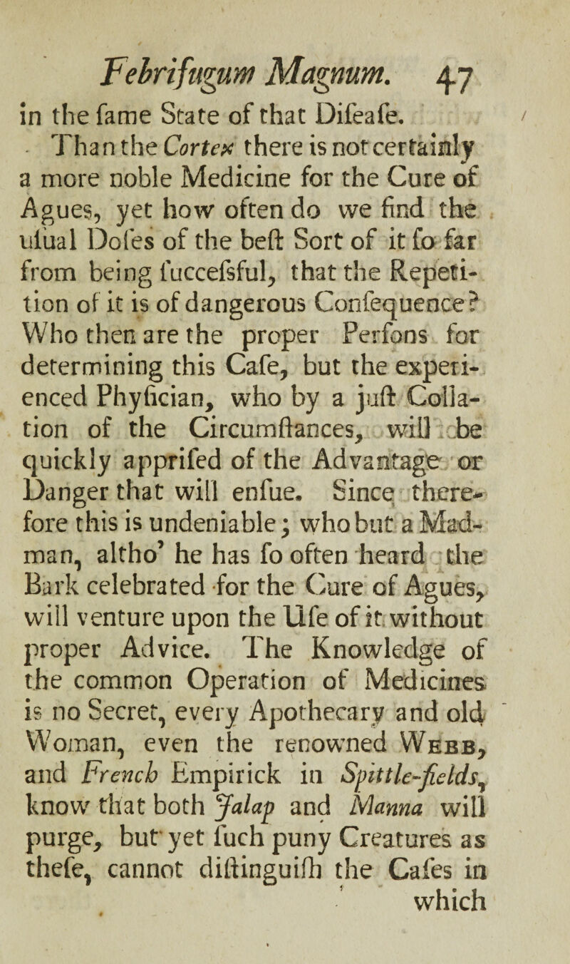 in the fame State of that Difeafe. Than the Cortex there is not certainly a more noble Medicine for the Cure of Agues, yet how often do we find the uiual Doles of the beft Sort of it fo far from being luccefsful, that the Repeti¬ tion of it is of dangerous Confequence? Who then are the proper Perfons for determining this Cafe, but the experi¬ enced Phyfician, who by a juft Colla¬ tion of the Circumftances, will be quickly appriled of the Advantage or Danger that will enfue. Since there¬ fore this is undeniable; who but a Mad¬ man, altho’ he has fo often heard the Bark celebrated for the Cure of Agues, will venture upon the life of it without proper Advice. The Knowledge of the common Operation of Medicines is no Secret, every Apothecary and old Woman, even the renowned Webb, and French Empirick in Spittle-fields, know that both Jalap and Manna will purge, but yet fuch puny Creatures as thefe, cannot diftinguifh the Cafes in which