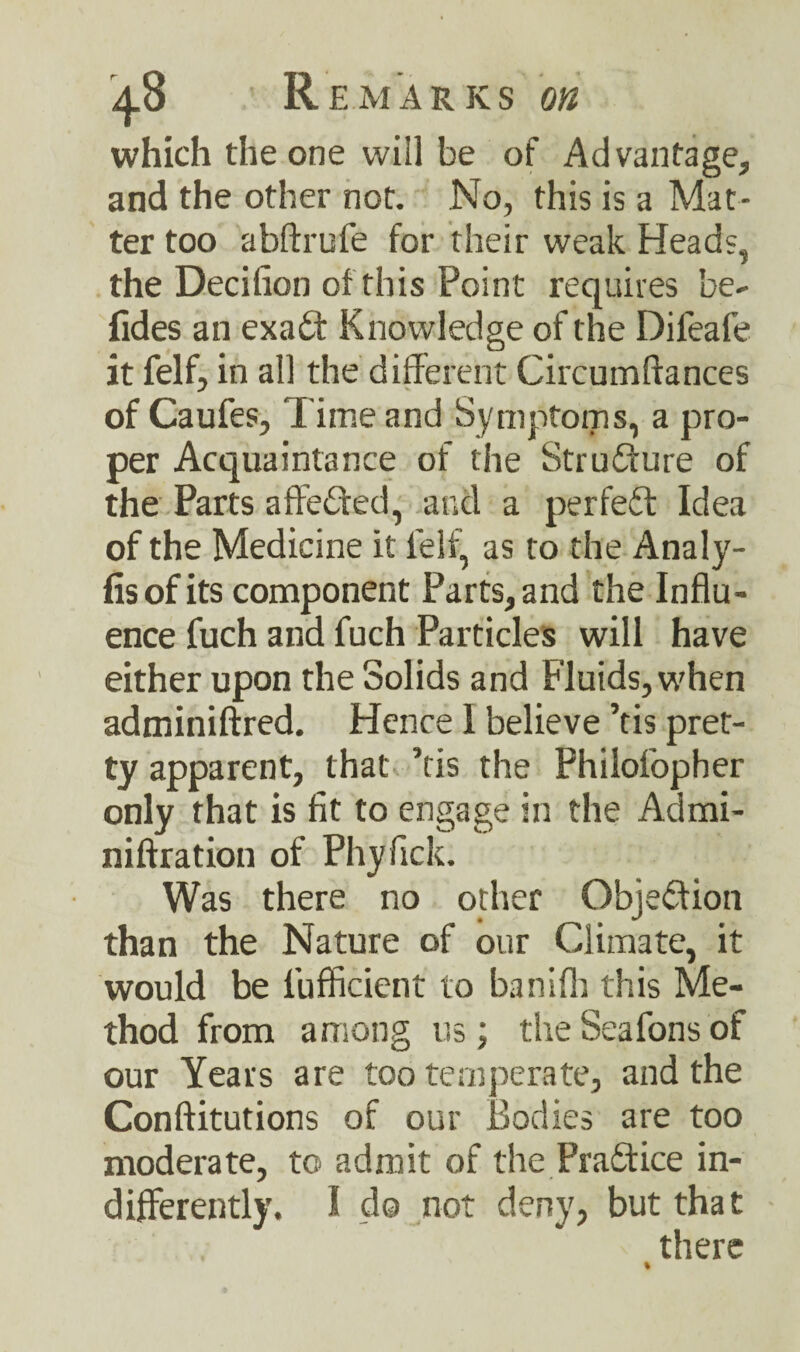 Remarks on which the one will be of Advantage, and the other not. No, this is a Mat¬ ter too abftrufe for their weak Heads, the Decifion of this Point requires be- fides an exa£t Knowledge of the Difeafe it felf, in all the different Circumffances of Caufes, Time and Symptoms, a pro¬ per Acquaintance of the Strufture of the Parts affeiffed, and a perfect Idea of the Medicine it lelf, as to the Analy- fisof its component Parts, and the Influ¬ ence fuch and fuch Particles will have either upon the Solids and Fluids, when adminiftred. Hence 1 believe ’tis pret¬ ty apparent, that ’tis the Philofopher only that is fit to engage in the Admi- niftration of Phyfick. Was there no other Objection than the Nature of our Climate, it would be l’ufficient to banifh this Me¬ thod from among us; theSeafonsof our Years are too temperate, and the Conftitutions of our Bodies are too moderate, to admit of the Practice in¬ differently. I do not deny, but that there %