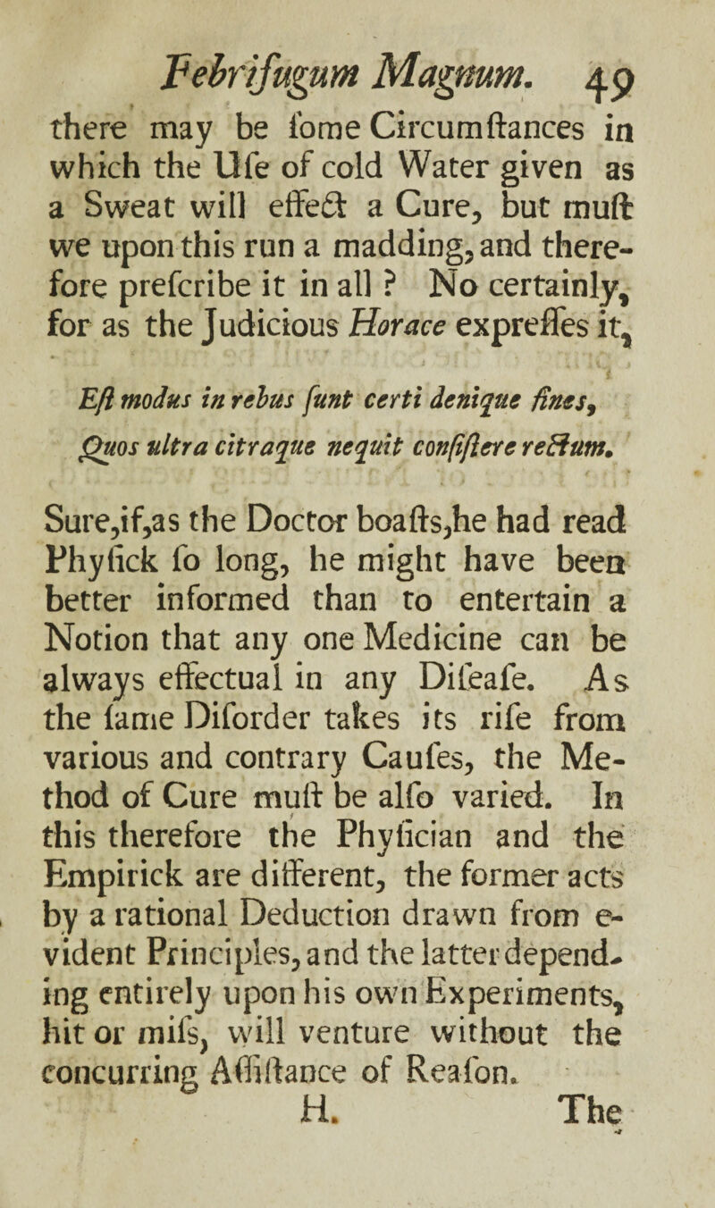 there may be fome Circumfiances in which the life of cold Water given as a Sweat will effect a Cure, but mull we upon this run a madding, and there¬ fore prefcribe it in all ? No certainly, for as the Judicious Horace expreffes it, Eft modus in rebus funt certi denique fines, Quos ultra citraque nequit confiflere reftum. Sure,if,as the Doctor boafls,he had read Phyfick fo long, he might have been better informed than to entertain a Notion that any one Medicine can be always effectual in any Dileafe. As the fame Diforder takes its rife from various and contrary Caufes, the Me¬ thod of Cure mufl be alfo varied. In this therefore the Phyfician and the Empirick are different, the former acts by a rational Deduction drawn from e- vident Principles, and the latter depend¬ ing entirely upon his own Experiments, hit or mil's, will venture without the concurring Abidance of Reafon. H. The