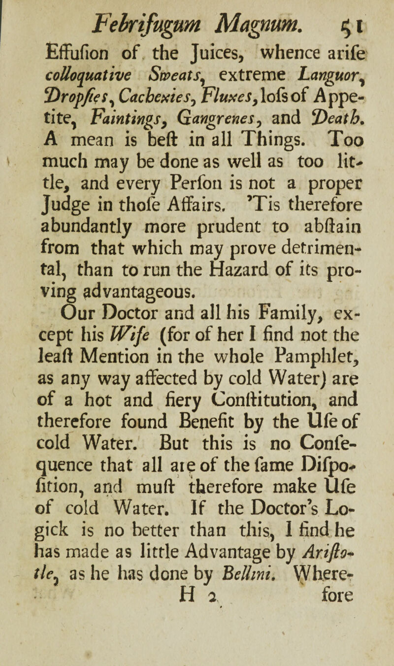 Effufion of the Juices, whence arife colloquative Sweats, extreme Languor, Dr op fie s, Cachexies, Fluxes,lofsof Appe¬ tite, Paintings y Gangrenes, and ‘Death. A mean is beft in all Things. Too much may be done as well as too lit¬ tle, and every Perfon is not a proper Judge in thofe Affairs. ’Tis therefore abundantly more prudent to abftain from that which may prove detrimen¬ tal, than to run the Hazard of its pro¬ ving advantageous. Our Doctor and all his Family, ex¬ cept his Wife (for of her I find not the ieaft Mention in the whole Pamphlet, as any way affected by cold Water) are of a hot and fiery Conftitution, and therefore found Benefit by the Ufeof cold Water. But this is no Conle- quence that all ate of the fame Difpo- fition, and muff therefore make Ufe of cold Water. If the Doctor s Lo- gick is no better than this, 1 find he has made as little Advantage by Arifto- tlej as he has done by Bellini. Where- H 2. fore #