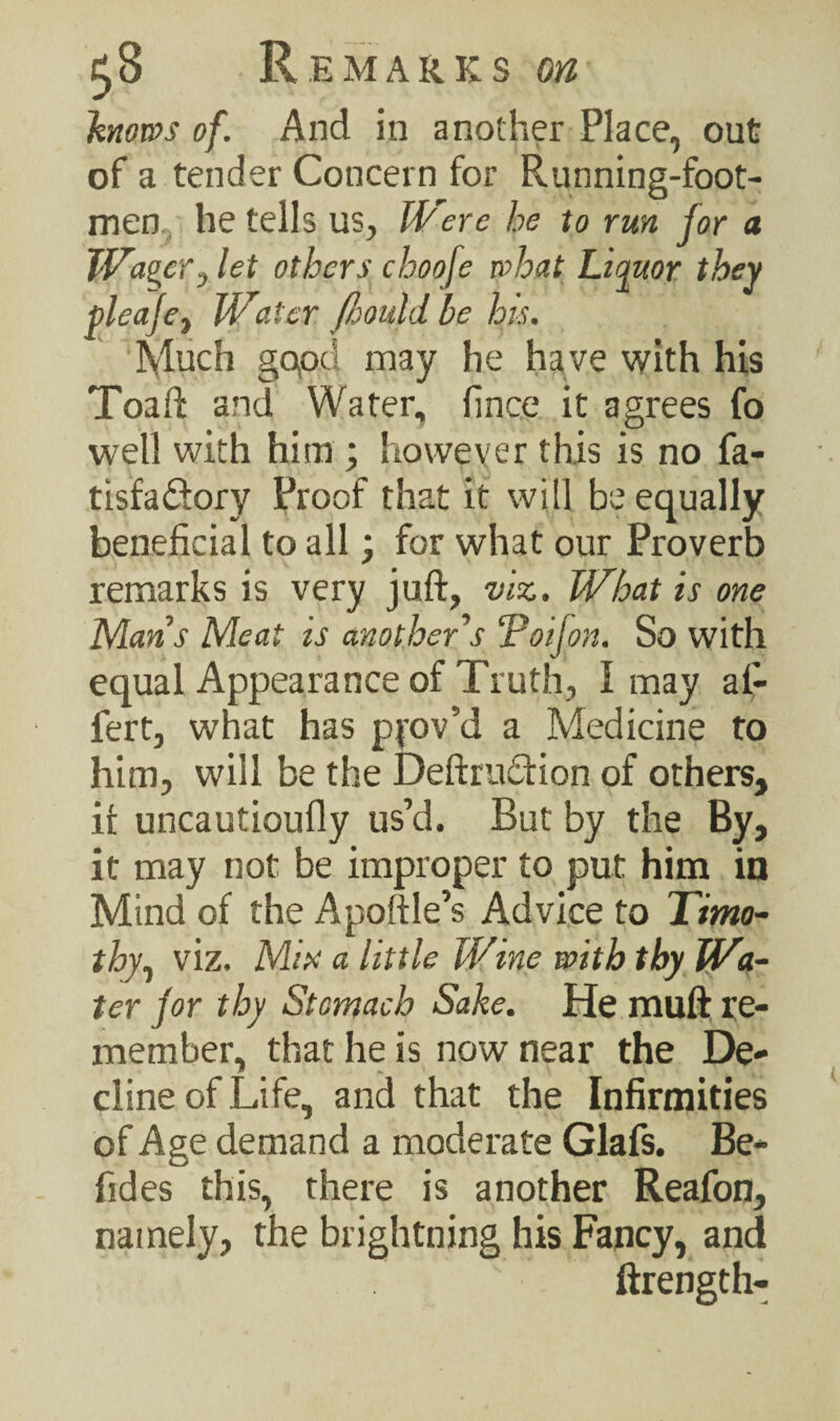 knows of. And in another Place, out of a tender Concern for Running-foot¬ men, he tells us. Were he to run for a Wager, let others choofe what Liquor they pleafe, Water Jhould be his. Much gopd may he have with his Toaft and Water, finee it agrees fo well with him ; however this is no fa- tisfa&ory Proof that it will be equally beneficial to all > for what our Proverb remarks is very juft, viz. What is one Mans Meat is another's Toijon. So with equal Appearance of Truth, I may al- fert, what has pfov’d a Medicine to him, will be the Deftrutftion of others, it uncautioufly us’d. But by the By, it may not be improper to put him in Mind of the Apoftle’s Advice to Timo¬ thy, viz. Mix a little Wine with thy Wa¬ ter for thy Stomach Sake. He muft re¬ member, that he is now near the De¬ cline of Life, and that the Infirmities of Age demand a moderate Glafs. Be- fides this, there is another Reafon, namely, the brightiling his Fancy, and ftrength-