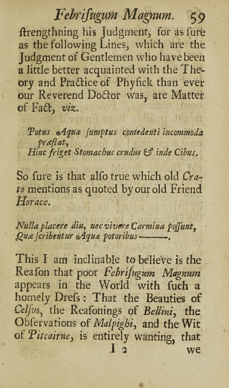 ftrengthning his Judgment, for as fure as the following Lines, which are the Judgment of Gentlemen who have been a little better acquainted with the The¬ ory and Practice of Phyfick than ever our Reverend Doctor was, are Matter of Fad, viz. Tottis <Aqtu jumPtus contederiti incommoda pra/lat, Hinc friget Stomachm crudw IS inde Cibus. So fure is that alfo true which old Cra- to mentions as quoted by our old Friend Horace. Nulla placere diu, nec vivere Qarmina pofluftt, Qua Jcribentur eAqua potoribus•—-•. This I am inclinable to believe is the Reafon that poor Febrifugum Magnum appears in the World with fuch a homely Drefs: That the Beauties of Celjm, the Reafonings of Bellini, the Obfervations of Malpighi, and the Wit of Titcairne, is entirely wanting, that I a we
