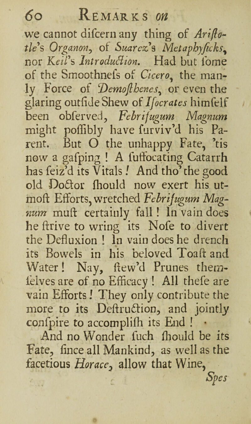 r we cannot difcern any thing of Ariflo- tle's Organon, of Suarez % Metaphyficks, nor Keii’s Introduction. Had but fome of the Smoothnel’s of Cicero, the man¬ ly Force of ‘Dernojlbenes, or even the glaring outfldeShew of Ifocrates himfelf been obferved, Febrifugum Magnum might poffibly have Surviv’d his Pa¬ rent. But O the unhappy Fate, ’tis now a gafping ! A fuffocating Catarrh has Seiz’d its Vitals / And tho’ the good old Do&or ffiould now exert his ut- moft Efforts, wretched Febrifugum Mag¬ num muft certainly fall! In vain does he ftrive to wring its Nofe to divert the Defluxion ! In vain does he drench _ its Bowels in his beloved Toaft and Water! Nay, flew’d Prunes thern- 1’eives are of no Efficacy ! All thefe are vain Efforts J They only contribute the more to its Deftruftion, and jointly confpire to accomplish its End ! • And no Wonder fuch fhould be its Fate, fince all Mankind, as well as the facetious Horace, allow that Wine, . r Spes