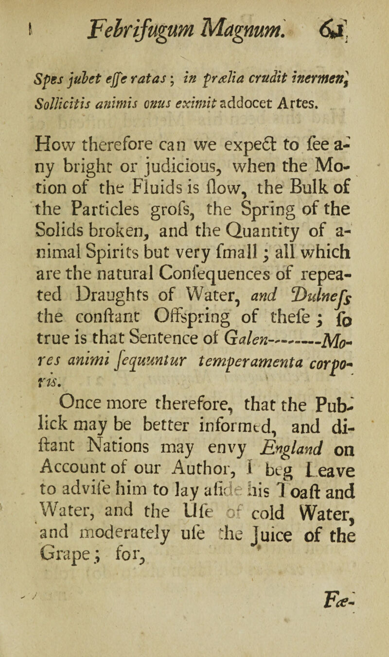 \ Spes jubet ejje rat as; in prxlia crudit inermen] Sollicitis animis onus eximit addocet Artes. How therefore can we expect to fee a- ny bright or judicious, when the Mo¬ tion of the Fluids is flow, the Bulk of the Particles grofs, the Spring of the Solids broken, and the Quantity of a- nimal Spirits but very fmall; all which are the natural Conlequences of repea¬ ted Draughts of Water, and Dulnefs the conftant Offspring of thefe; fo true is that Sentence of Galen-Mo¬ res animi fequuntur temperamenta corpo¬ ris. Once more therefore, that the Pub- lick may be better informed, and di- ftant Nations may envy England on Account of our Author, i beg leave to advife him to lay alide his 1 oaft and Water, and the life of cold Water, and moderately ule the Juice of the Grape.; for, ' ' Tee-