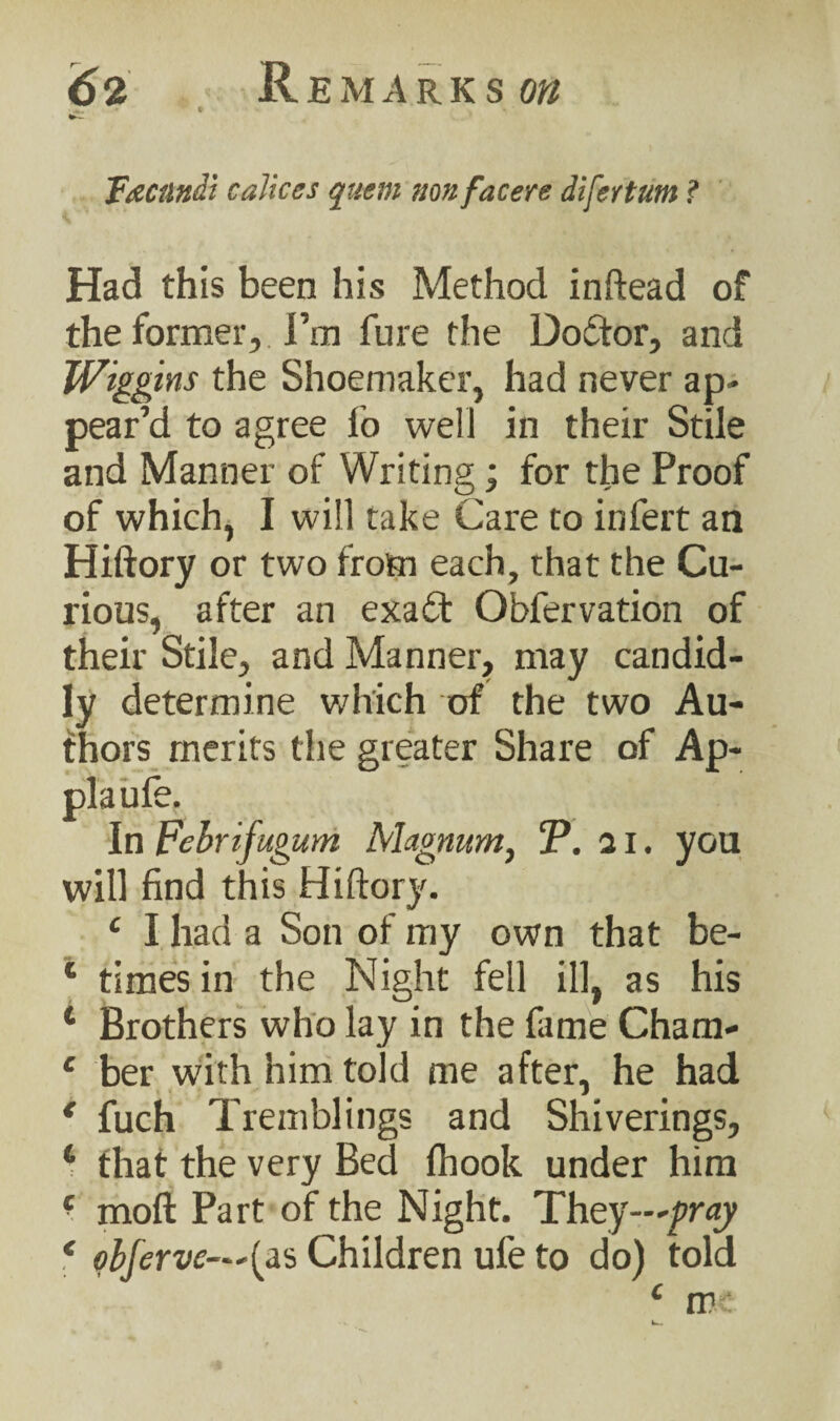 F&Cttttdi caliccs quern nonfacere difertum ? Had this been his Method inftead of the former, I’m fure the Doctor, and Wiggins the Shoemaker, had never ap¬ pear’d to agree fo well in their Stile and Manner of Writing; for the Proof of which, I will take Care to infert an Hiftory or two from each, that the Cu¬ rious, after an exa£t Obfervation of their Stile, and Manner, may candid¬ ly determine which of the two Au¬ thors merits the greater Share of Ap- plaufe. In Febrifugum Magnum, P. 21. you will find this Hiftory. £ I had a Son of my own that be- 1 times in the Night fell ill, as his 4 Brothers who lay in the lame Cham- c ber with him told me after, he had * fuch Tremblings and Shivering?, 4 that the very Bed (hook under him ■ moft Part of the Night. They—pray * obferve—'^s Children ufe to do) told