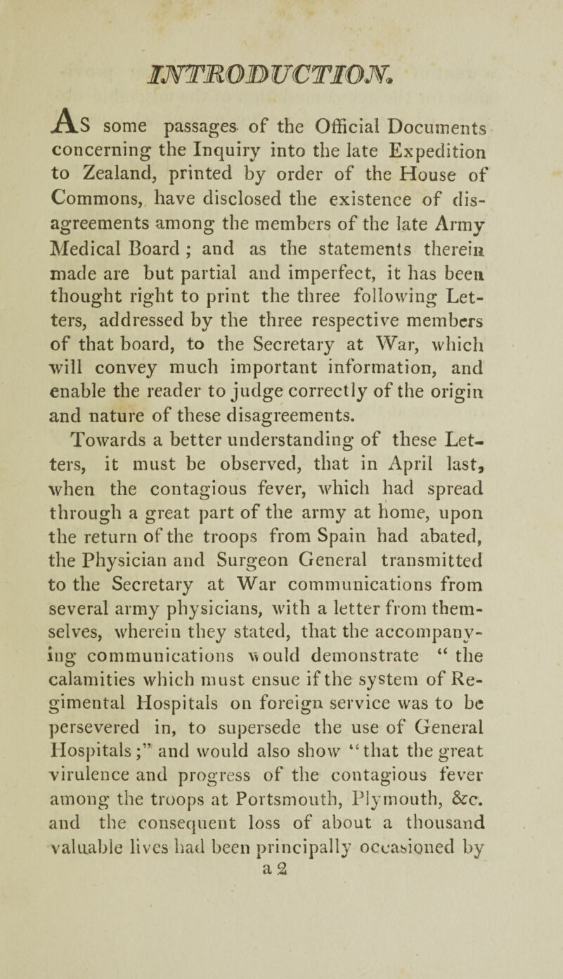 IMTROB UCTIOM AS some passages of the Official Documents concerning the Inquiry into the late Expedition to Zealand, printed by order of the House of Commons, have disclosed the existence of dis¬ agreements among the members of the late Army Medical Board ; and as the statements therein made are but partial and imperfect, it has been thought right to print the three following Let¬ ters, addressed by the three respective members of that board, to the Secretary at War, which will convey much important information, and enable the reader to judge correctly of the origin and nature of these disagreements. Towards a better understanding of these Let¬ ters, it must be observed, that in April last, when the contagious fever, which had spread through a great part of the army at home, upon the return of the troops from Spain had abated, the Physician and Surgeon General transmitted to the Secretary at War communications from several army physicians, with a letter from them¬ selves, wherein they stated, that the accompany¬ ing communications vvould demonstrate “ the calamities which must ensue if the system of Re¬ gimental Hospitals on foreign service was to be persevered in, to supersede the use of General Hospitals;” and would also show “that the great virulence and progress of the contagious fever among the troops at Portsmouth, Plymouth, &c. and the consequent loss of about a thousand valuable lives had been principally occasioned by