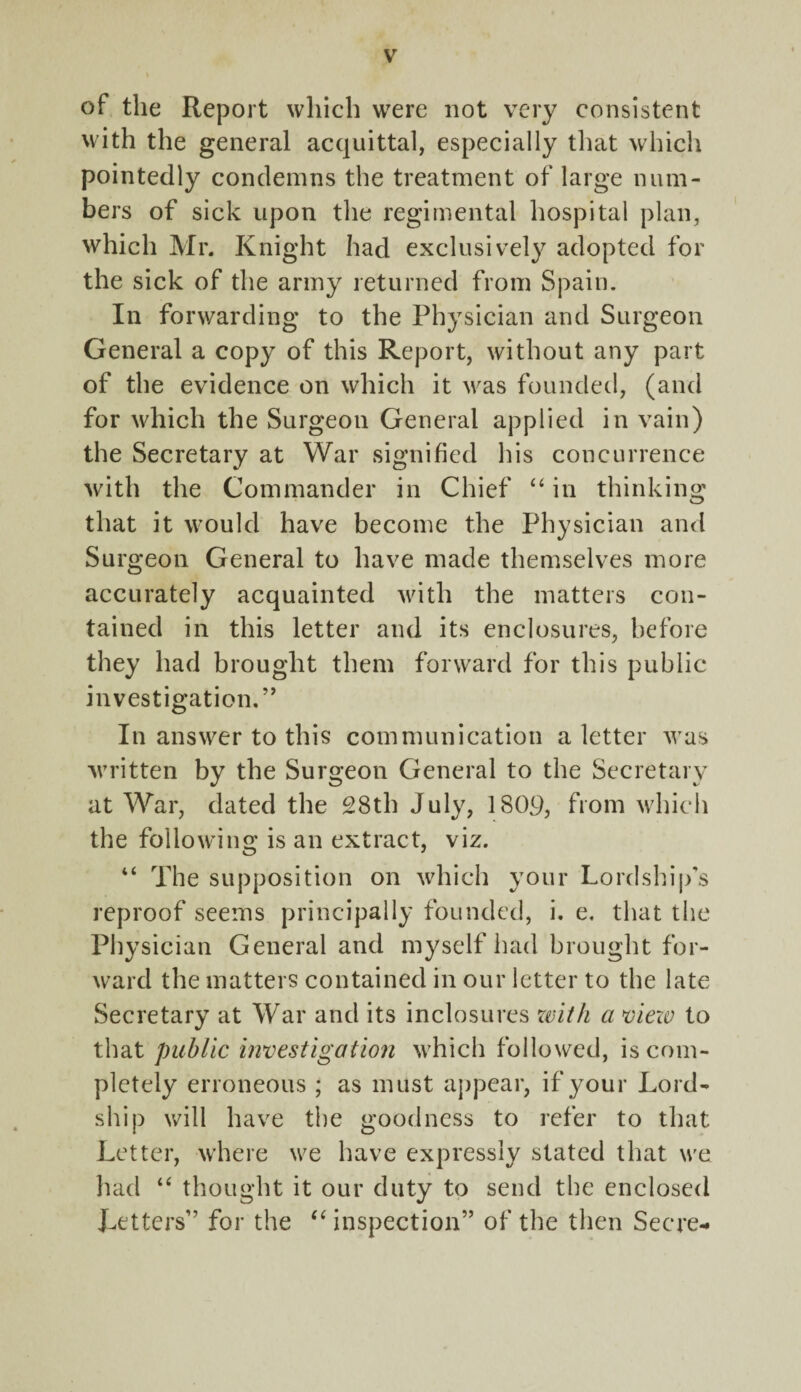 of the Report which were not very consistent with the general acquittal, especially that which pointedly condemns the treatment of large num¬ bers of sick upon the regimental hospital plan, which Mr. Knight had exclusively adopted for the sick of the army returned from Spain. In forwarding to the Physician and Surgeon General a copy of this Report, without any part of the evidence on which it was founded, (and for which the Surgeon General applied in vain) the Secretary at War signified his concurrence with the Commander in Chief “ in thinking that it would have become the Physician and Surgeon General to have made themselves more accurately acquainted with the matters con¬ tained in this letter and its enclosures, before they had brought them forward for this public investigation. ” In answer to this communication a letter was written by the Surgeon General to the Secretary at War, dated the 28th July, 1809, from which the following is an extract, viz. “ The supposition on which your Lordship’s reproof seems principally founded, i. e. that the Physician General and myself had brought for¬ ward the matters contained in our letter to the late Secretary at War and its inclosures with a view to that public investigation which followed, is com¬ pletely erroneous ; as must appear, if your Lord- ship will have the goodness to refer to that Letter, where we have expressly stated that we had “ thought it our duty to send the enclosed Tetters” for the “ inspection” of the then Secre-