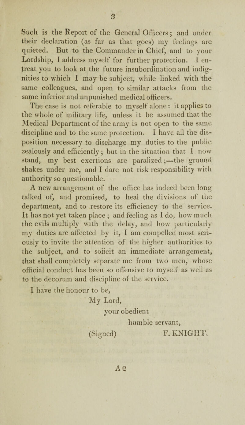 s Such is the Report of the General Officers; and under their declaration (as far as that goes) my feelings are quieted. But to the Commander in Chief, and to your Lordship, I address myself for further protection. I en¬ treat you to look at the future insubordination and indig¬ nities to which I may be subject, while linked with the same colleagues, and open to similar attacks from the same inferior and unpunished medical officers. The case is not referable to myself alone: it applies to the whole of military life, unless it be assumed that the Medical Department of the army is not open to the same discipline and to the same protection. I have all the dis¬ position necessary to discharge my duties to the public zealously and efficiently; but in the situation that 1 now stand, my best exertions are paralized;—the ground shakes under me, and I dare not risk responsibility with authority so questionable. A new arrangement of the office has indeed been long- talked of, and promised, to heal the divisions of the department, and to restore its efficiency to the service. It has not yet taken place ; and feeling as I do, how much the evils multiply with the delay, and how particularly my duties are affected by it, I am compelled most seri¬ ously to invite the attention of the higher authorities to the subject, and to solicit an immediate arrangement, that shall completely separate me from two men, whose official conduct has been so offensive to myself as well as to the decorum and discipline of the service. I have the honour to be, My Lord, your obedient humble servant, (Signed) F. KNIGHT, A 2