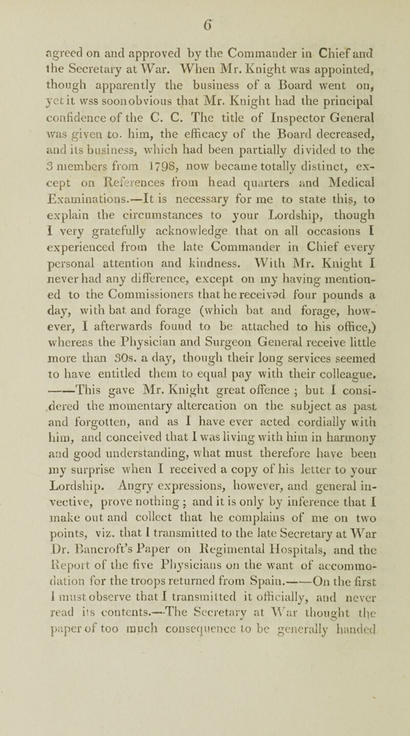 agreed on and approved by the Commander in Chief and the Secretary at War. When Mr. Knight was appointed, though apparently the business of a Board went on, yet it wss soon obvious that Mr. Knight had the principal confidence of the C. C. The title of Inspector General was given to. him, the efficacy of the Board decreased, and its business, which had been partially divided to the 3 members from 1798, now became totally distinct, ex¬ cept on References from head quarters and Medical Examinations.—It is necessary for me to state this, to explain the circumstances to your Lordship, though I very gratefully acknowledge that on all occasions I experienced from the late Commander in Chief every personal attention and kindness. With Mr. Knight I never had any difference, except on my having mention¬ ed to the Commissioners that he received four pounds a day, with bat and forage (which bat and forage, how¬ ever, I afterwards found to be attached to his office,) whereas the Physician and Surgeon General receive little more than 30s. a day, though their long services seemed to have entitled them to equal pay with their colleague. -This gave Mr. Knight great offence ; but I consi¬ dered the momentary altercation on the subject as past and forgotten, and as I have ever acted cordially with him, and conceived that 1 was living with him in harmony and good understanding, what must therefore have been my surprise when I received a copy of his letter to your Lordship. Angry expressions, however, and general in¬ vective, prove nothing ; and it is only by inference that I make out and collect that he complains of me on two points, viz. that I transmitted to the late Secretary at War Dr. Bancroft’s Paper on Regimental Hospitals, and the Report of the five Physicians on the want of accommo¬ dation for the troops returned from Spain.-On the first 1 must observe that I transmitted it officially, and never read i*s contents.—The Secretary at War thought the paper of too much consequence to be generally handed