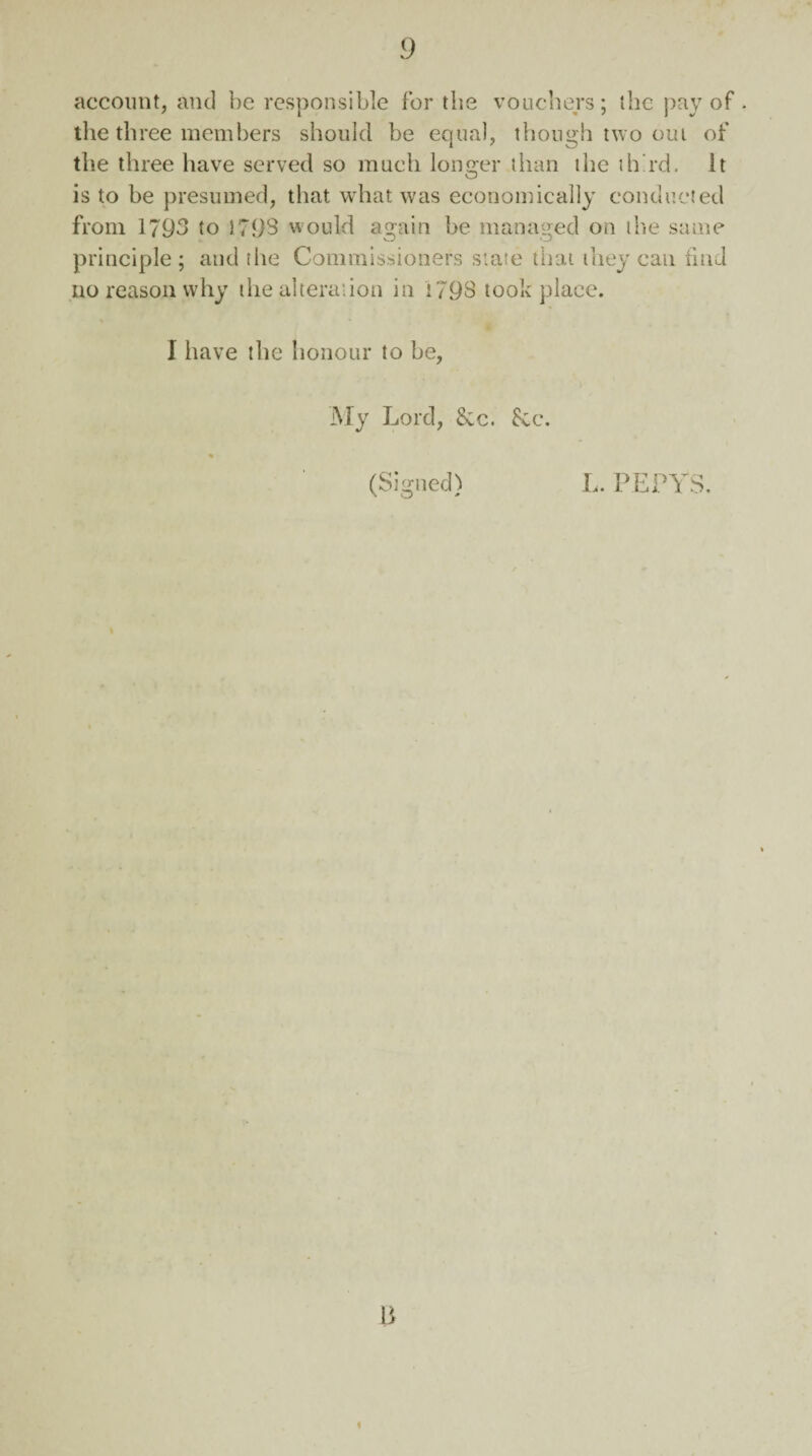 account, and be responsible for the vouchers; the pay of . the three members should be equal, though two out of the three have served so much longer than the third. It is to be presumed, that what was economically conducted from 1793 to 1793 would again be managed on the same principle; and the Commissioners state that they can find no reason why the alteration in i793 took place. I have the honour to be, My Lord, &c. See. (Signed) L. PEPYS.