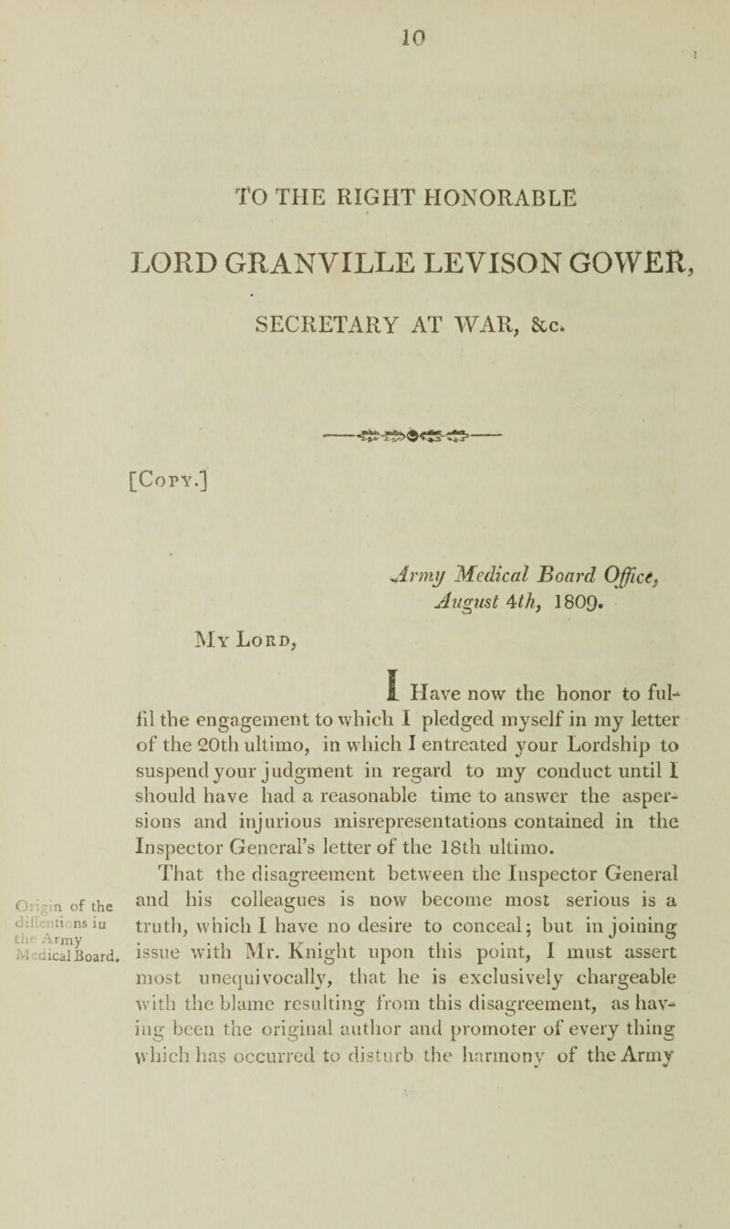 I TO THE RIGHT HONORABLE t LORD GRANVILLE LEVISON GOWER, SECRETARY AT WAR, &c. [Copy.] My Lord, jinny Medical Board Office} August 4th, 1809. Origin of the dillentions iu the Army Medical Board, I Have now the honor to ful- 111 the engagement to which I pledged myself in my letter of the 20th ultimo, in which I entreated your Lordship to suspend your judgment in regard to my conduct until I should have had a reasonable time to answer the asper¬ sions and injurious misrepresentations contained in the Inspector General’s letter of the 18th ultimo. That the disagreement between the Inspector General and his colleagues is now become most serious is a truth, which I have no desire to conceal; but in joining issue with Mr. Knight upon this point, I must assert most unequivocally, that he is exclusively chargeable with the blame resulting from this disagreement, as hav¬ ing been the original author and promoter of every thing which has occurred to disturb the harmony of the Army