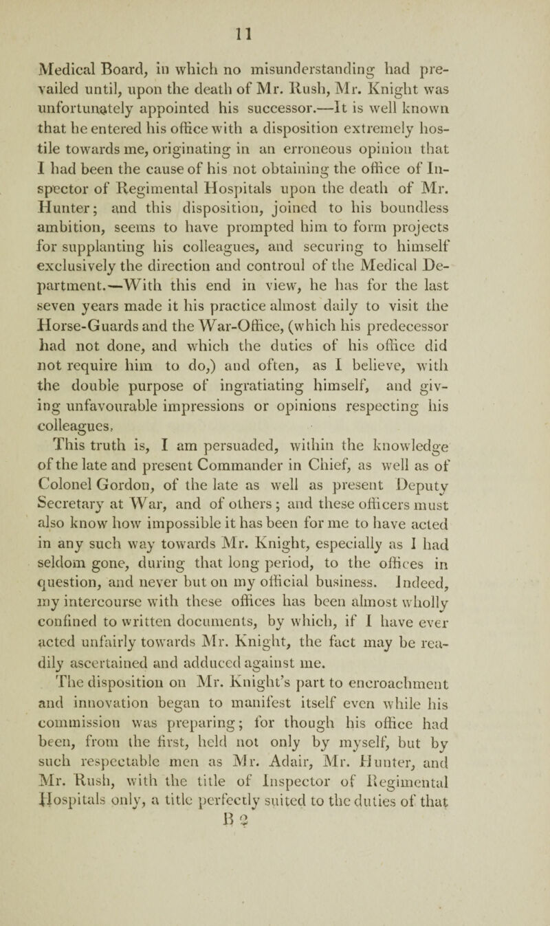 Medical Board, in which no misunderstanding had pre¬ vailed until, upon the death of Mr. Hush, Mr. Knight was unfortunately appointed his successor.—It is well known that he entered his office with a disposition extremely hos¬ tile towards me, originating in an erroneous opinion that I had been the cause of his not obtaining the office of In¬ spector of Kegimental Hospitals upon the death of Mr. Hunter; and this disposition, joined to his boundless ambition, seems to have prompted him to form projects for supplanting his colleagues, and securing to himself exclusively the direction and controul of the Medical De¬ partment.—With this end in view, he has for the last seven years made it his practice almost daily to visit the Horse-Guards and the War-Office, (which his predecessor had not done, and which the duties of his office did not require him to do,) and often, as I believe, with the double purpose of ingratiating himself, and giv¬ ing unfavourable impressions or opinions respecting his colleagues, This truth is, I am persuaded, within the knowledge of the late and present Commander in Chief, as well as of Colonel Gordon, of the late as well as present Deputy Secretary at War, and of others ; and these officers must also know how impossible it has been for me to have acted in any such way towards Mr. Knight, especially as I had seldom gone, during that long period, to the offices in question, and never but on my official business, indeed, my intercourse with these offices has been almost wholly confined to written documents, by which, if I have ever acted unfairly towards Mr. Knight, the fact may be rea¬ dily ascertained and adduced against me. The disposition on Mr. Knight’s part to encroachment and innovation began to manifest itself even while his commission was preparing; for though his office had been, from the first, held not only by myself, but by such respectable men as Mr. Adair, Mr. Hunter, and Mr. Hush, with the title of Inspector of Kegimental Hospitals only, a title perfectly suited to the duties of that B 3*
