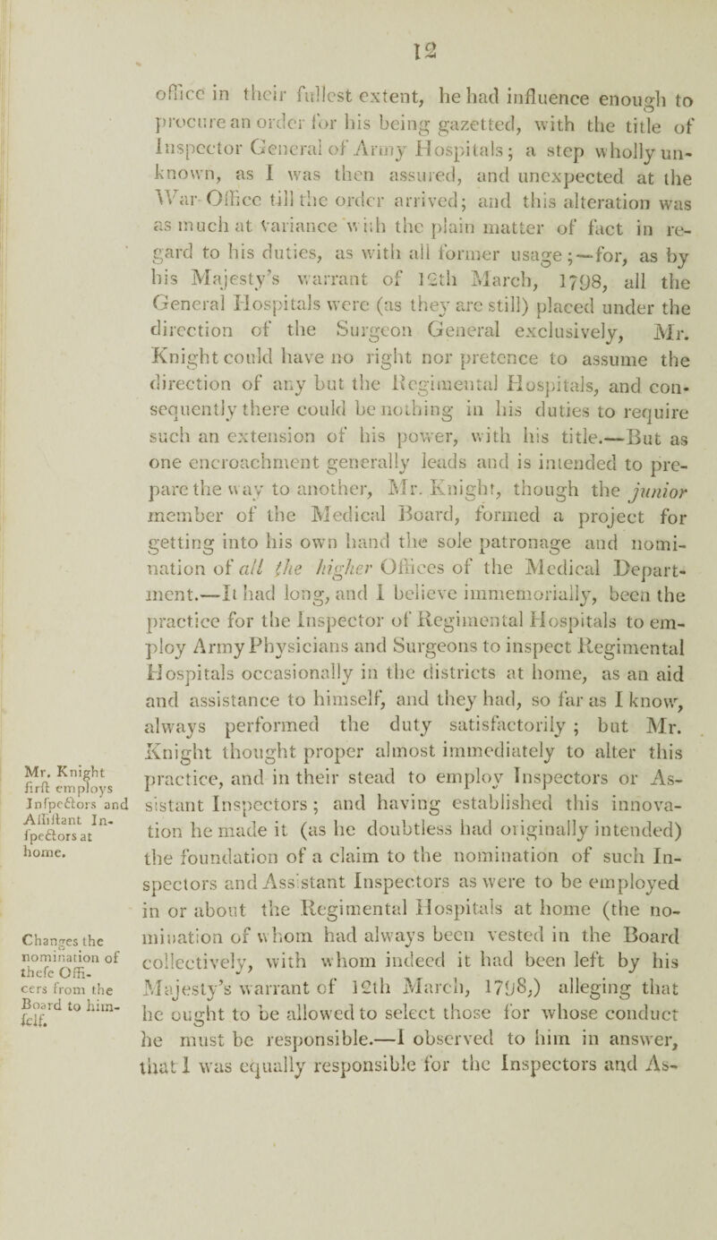 Mr. Knight firft employs Jnfpeftors and Affillant In- fpe&ors at home. Changes the nomination of thefe Offi¬ cers from the Board to him- fell. office in their fullest extent, he had influence enough to procure an order for his being gazetted, with the title of Inspector General of Army Hospitals; a step wholly un¬ known, as I was then assured, and unexpected at the War-Office till the order arrived; and this alteration was as much at Variance with the plain matter of fact in re¬ gard to his duties, as with all former usage;—for, as by his Majesty’s warrant of 12th March, 1798, all the General Hospitals were (as they are still) placed under the direction of the Surgeon General exclusively, Mr. Knight could have no right nor pretence to assume the direction of any but the Regimental Hospitals, and con¬ sequently there could be nothing in his duties to require such an extension of his power, with his title.-—But as one encroachment generally leads and is intended to pre¬ pare the way to another, Mr. Knight, though the junior member of the Medical Board, formed a project for getting into his own hand the sole patronage and nomi¬ nation of all the higher Offices of the Medical Depart¬ ment.—-It had long, and I believe immemorially, been the practice for the Inspector of Regimental Hospitals to em¬ ploy Army Physicians and Surgeons to inspect Regimental Hospitals occasionally in the districts at home, as an aid and assistance to himself, and they had, so far as I know, always performed the duty satisfactorily ; but Mr. Knight thought proper almost immediately to alter this practice, and in their stead to employ Inspectors or As¬ sistant Inspectors ; and having established this innova¬ tion he made it (as he doubtless had originally intended) the foundation of a claim to the nomination of such In¬ spectors and Assistant Inspectors as were to be employed in or about the Regimental Hospitals at home (the no¬ mination of whom had always been vested in the Board collectively, with whom indeed it had been left by his Majesty’s warrant of i2th March, 1798;) alleging that he ought to be allowed to select those for whose conduct he must be responsible.—I observed to him in answer, that I was equally responsible for the Inspectors and As-