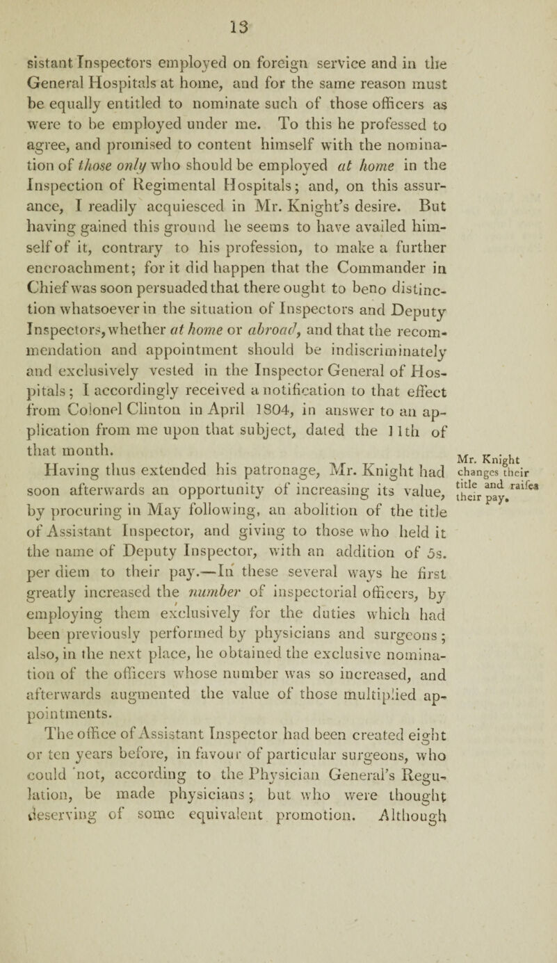 sistant Inspectors employed on foreign service and in the General Hospitals at home, and for the same reason must be equally entitled to nominate such of those officers as were to he employed under me. To this he professed to agree, and promised to content himself with the nomina¬ tion of those only who should be employed at home in the Inspection of Regimental Hospitals; and, on this assur¬ ance, I readily acquiesced in Mr. Knight’s desire. But having gained this ground lie seems to have availed him¬ self of it, contrary to his profession, to make a further encroachment; for it did happen that the Commander in Chief was soon persuaded that there ought to beno distinc¬ tion whatsoever in the situation of Inspectors and Deputy Inspectors, whether at home or abroad, and that the recom¬ mendation and appointment should be indiscriminately and exclusively vested in the Inspector General of Hos¬ pitals; I accordingly received a notification to that effect from Colonel Clinton in April 1804, in answer to an ap¬ plication from me upon that subject, dated the ] 1th of that month. Tr . , lti* , , T Mr. Knight Having thus extended his patronage, Mr. Knight had changes their soon afterwards an opportunity of increasing its value, Jhar pay/3^-* by procuring in May following, an abolition of the title of Assistant Inspector, and giving to those who held it the name of Deputy Inspector, with an addition of 5s. per diem to their pay.—In these several ways he first greatly increased the number of inspectorial officers, by employing them exclusively for the duties which had been previously performed by physicians and surgeons; also, in the next place, he obtained the exclusive nomina¬ tion of the officers whose number was so increased, and afterwards augmented the value of those multiplied ap¬ pointments. The office of Assistant Inspector had been created eight or ten years before, in favour of particular surgeons, who could 'not, according to the Physician General’s Regu¬ lation, be made physicians; but who were thought deserving of some equivalent promotion. Although