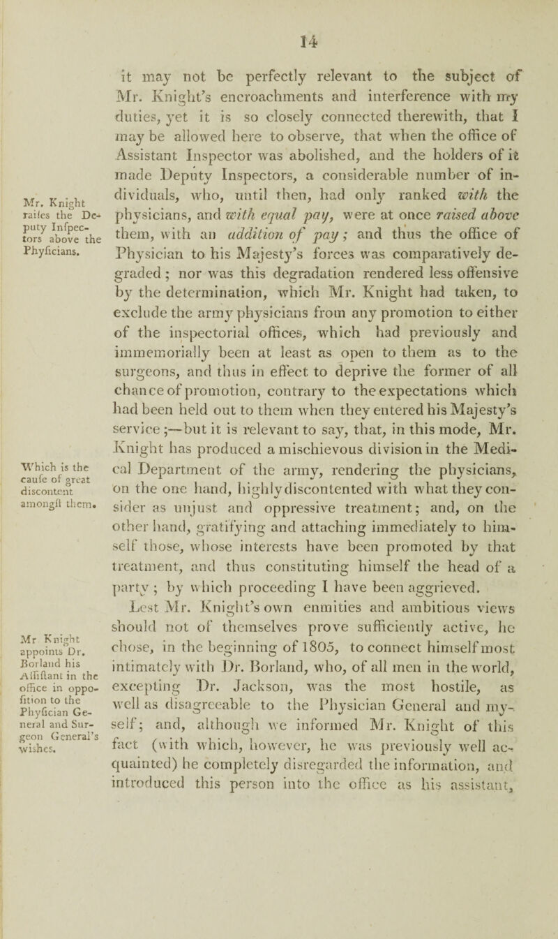 Mr. Knight raiies the De¬ puty Infpec- tors above the Phyhcians. Which is the caufe of great discontent amongft them* Mr Knight appoints Dr. Borland his Ailiflani in the office in oppo- fition to the Phyfician Ge¬ neral and Sur¬ geon General’s wishes. it may not be perfectly relevant to the subject of Mr. Knight’s encroachments and interference with my duties, yet it is so closely connected therewith, that 1 may be allowed here to observe, that when the office of Assistant Inspector was abolished, and the holders of it made Deputy Inspectors, a considerable number of in¬ dividuals, who, until then, had only ranked with the physicians, and with equal pay, were at once raised above them, with an addition of pay; and thus the office of Physician to his Majesty’s forces was comparatively de¬ graded ; nor was this degradation rendered less offensive by the determination, which Mr. Knight had taken, to exclude the army physicians from any promotion to either of the inspectorial offices, which had previously and immemorially been at least as open to them as to the surgeons, and thus in effect to deprive the former of all chance of promotion, contrary to the expectations which had been held out to them when they entered his Majesty’s service;—but it is relevant to say, that, in this mode, Mr. Knight has produced a mischievous division in the Medi¬ cal Department of the army, rendering the physicians, on the one hand, highly discontented with what they con¬ sider as unjust and oppressive treatment; and, on the other hand, gratifying and attaching immediately to him¬ self those, whose interests have been promoted by that treatment, and thus constituting himself the head of a party ; by which proceeding I have been aggrieved. Lest Mr. Knight’s own enmities and ambitious views should not of themselves prove sufficiently active, he chose, in the beginning of 1805, to connect himself most intimately with Dr. Borland, who, of all men in the world, excepting Dr. Jackson, wras the most hostile, as vrcll as disagreeable to the Physician General and my¬ self; and, although we informed Mr. Knight of this fact (with which, however, he was previously well ac¬ quainted) he completely disregarded the information, and introduced this person into the office as his assistant.