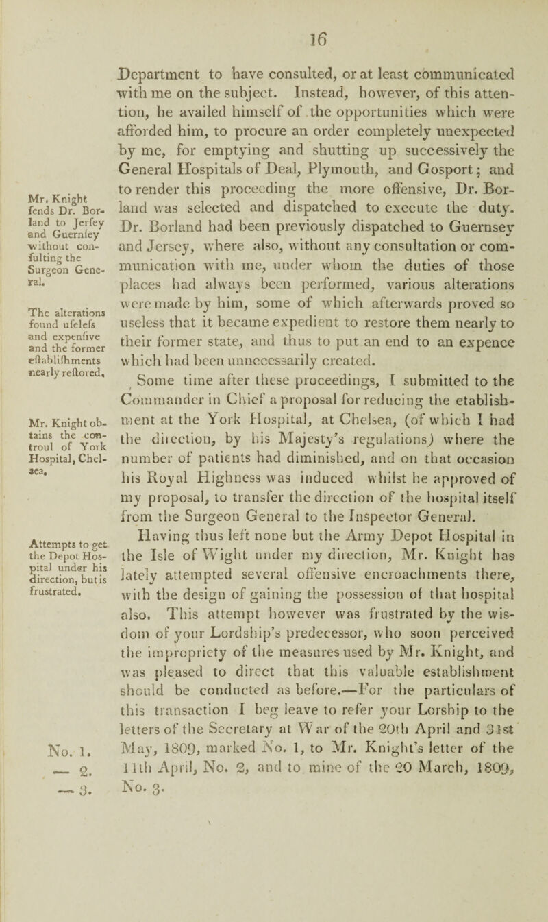 Mr. Knight fends Dr. Bor¬ land to Jerfey and Guerniey without con¬ futing the Surgeon Gene¬ ral. The alterations found ufelefs and expenfive and the former eftablifhments nearly reftored. Mr. Knight ob¬ tains the con- troul of York Hospital, Chel¬ sea. Attempts to get the Depot Hos¬ pital under his direction, butis frustrated. No. 1. — 2. — 3. Department to have consulted, or at least communicated with me on the subject. Instead, however, of this atten¬ tion, he availed himself of the opportunities which were afforded him, to procure an order completely unexpected by me, for emptying and shutting up successively the General Hospitals of Deal, Plymouth, and Gosport; and to render this proceeding the more offensive, Dr. Bor¬ land was selected and dispatched to execute the duty. Dr. Borland had been previously dispatched to Guernsey and Jersey, where also, without any consultation or com¬ munication with me, under whom the duties of those places had always been performed, various alterations were made by him, some of which afterwards proved so useless that it became expedient to restore them nearly to their former state, and thus to put an end to an expence which had been unnecessarily created. Some time after these proceedings, I submitted to the Commander in Chief a proposal for reducing the etablish- rnent at the York Hospital, at Chelsea, (of which I had the direction, by his Majesty’s regulations) where the number of patients had diminished, and on that occasion his Royal Highness was induced whilst he approved of my proposal, to transfer the direction of the hospital itself from the Surgeon General to the Inspector General. Having thus left none but the Army Depot Hospital in the Isle of Wight under my direction, Mr. Knight has lately attempted several offensive encroachments there, with the design of gaining the possession of that hospital also. This attempt however was frustrated by the wis¬ dom of your Lordship’s predecessor, who soon perceived the impropriety of the measures used by Mr. Knight, and was pleased to direct that this valuable establishment should be conducted as before.—For the particulars of this transaction I beg leave to refer your Lorsbip to tbe letters of the Secretary at W ar of the 20th April and 31st May, 130fb marked No. 1, to Mr. Knight’s letter of the lltii April, No. 2, and to mine of the 20 March, 1800, No. 3. \