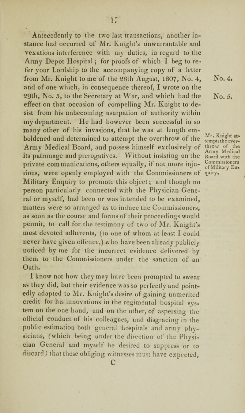 4 Antecedently to the two last transactions, another in¬ stance had occurred of Mr. Knight’s unwarrantable and Vexatious interference with my duties, in regard to the Army Depot Hospital; for proofs of which I beg to re¬ fer your Lordship to the accompanying copy of a letter from Mr. Knight to me of the 28th August, 1807, No. 4, and of one which, in consequence thereof, I wrote on the 29th, No. 5, to the Secretary at War, and which had the effect on that occasion of compelling Mr. Knight to de¬ sist from his unbecoming usurpation of authority within my department. He had however been successful in so many other of his invasions, that he was at length em¬ boldened and determined to attempt the overthrow of the Army Medical Board, and possess himself exclusively of its patronage and prerogatives. Without insisting on the private communications, others equally, if not more inju¬ rious, were openly employed with the Commissioners of Military Enquiry to promote this object; and though no person particularly connected with the Physician Gene¬ ral or myself, had been or was intended to be examined, matters were so arranged as to induce the Commissioners, as soon as the course and forms of their proceedings would permit, to call for the testimony of two of Mr. Knight’s most devoted adherents, (to one of whom at least I could never have given offence,) who have been already publicly noticed by me for the incorrect evidence delivered by them to the Commissioners under the sanction of an Oath. 1 know not how they may have been prompted to swear as they did, but their evidence was so perfectly and point¬ edly adapted to Mr. Knight’s desire of gaining unmerited credit for his innovations in the regimental hospital sys¬ tem on the one hand, and on the other, of aspersing the official conduct of his colleagues, and disgracing in the public estimation both general hospitals and army phy¬ sicians, (which being under the direction of the Physi¬ cian General and myself he desired to suppress or to discard) that these obliging witnesses must have expected, C No. 4. No. 5. Mr. Knight at* tempts the over¬ throw of the Army Medical Board with the Commissioners of Military En¬ quiry.
