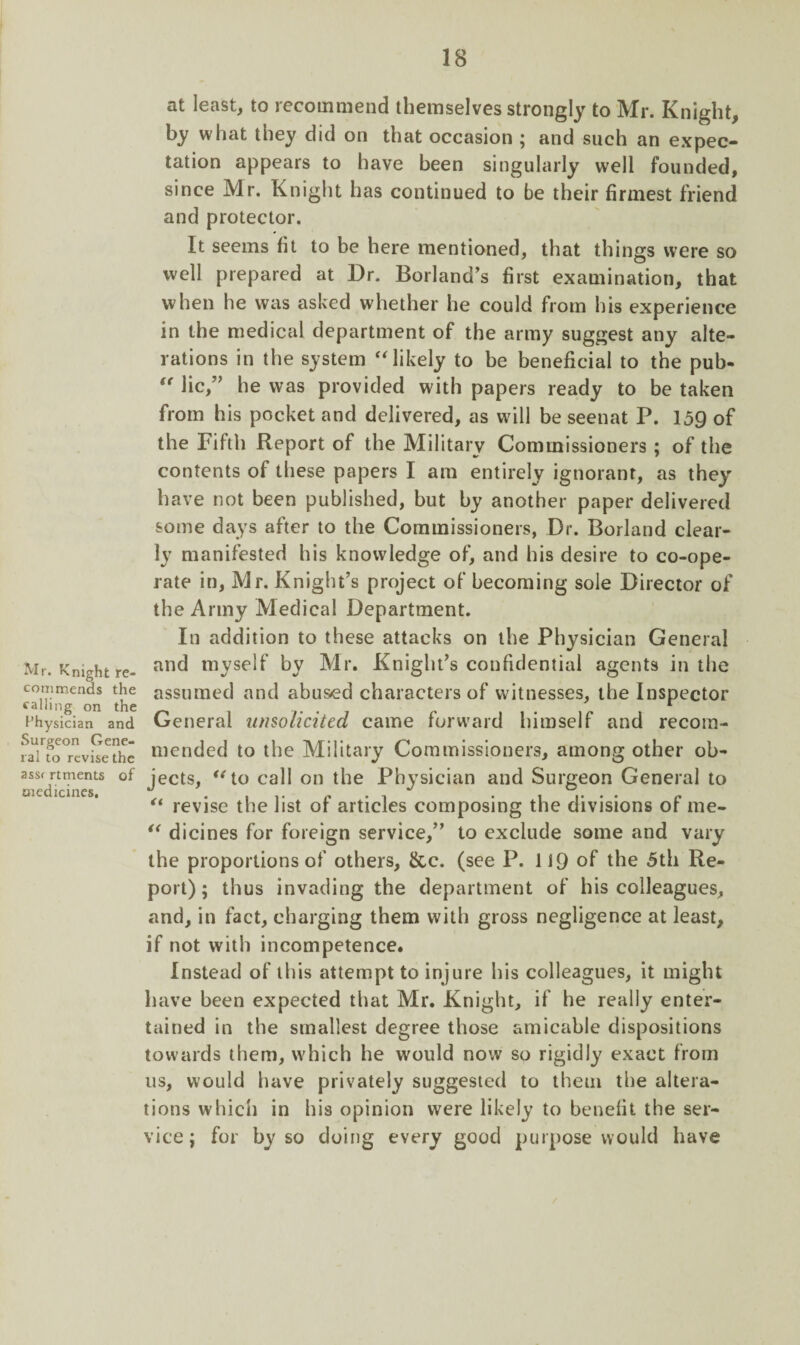 Mr. Knight re¬ commends the calling on the 1’hysician and Surgeon Gene¬ ral to revise the assr rtments of medicines. at least, to recommend themselves strongly to Mr. Knight, by what they did on that occasion ; and such an expec¬ tation appears to have been singularly well founded, since Mr. Knight has continued to be their firmest friend and protector. It seems fit to be here mentioned, that things were so well prepared at Dr. Borland’s first examination, that when he was asked whether he could from his experience in the medical department of the army suggest any alte¬ rations in the system “likely to be beneficial to the pub- “ lie,” he was provided with papers ready to be taken from his pocket and delivered, as will be seenat P. 159 of the Fifth Report of the Military Commissioners ; of the contents of these papers I am entirely ignorant, as they have not been published, but by another paper delivered some days after to the Commissioners, Dr. Borland clear¬ ly manifested his knowledge of, and his desire to co-ope¬ rate in, Mr. Knight’s project of becoming sole Director of the Army Medical Department. In addition to these attacks on the Physician General and myself by Mr. Knight’s confidential agents in the assumed and abused characters of witnesses, the Inspector General unsolicited came forward himself and recom¬ mended to the Military Commissioners, among other ob¬ jects, “to call on the Physician and Surgeon General to “ revise the list of articles composing the divisions of me- “ dicines for foreign service,” to exclude some and vary the proportions of others, &c. (see P. 119 of the 5th Re¬ port); thus invading the department of his colleagues, and, in fact, charging them with gross negligence at least, if not with incompetence. Instead of this attempt to injure his colleagues, it might have been expected that Mr. Knight, if he really enter¬ tained in the smallest degree those amicable dispositions towards them, which he would now so rigidly exact from us, would have privately suggested to them the altera¬ tions which in his opinion were likely to benefit the ser¬ vice ; for by so doing every good purpose would have