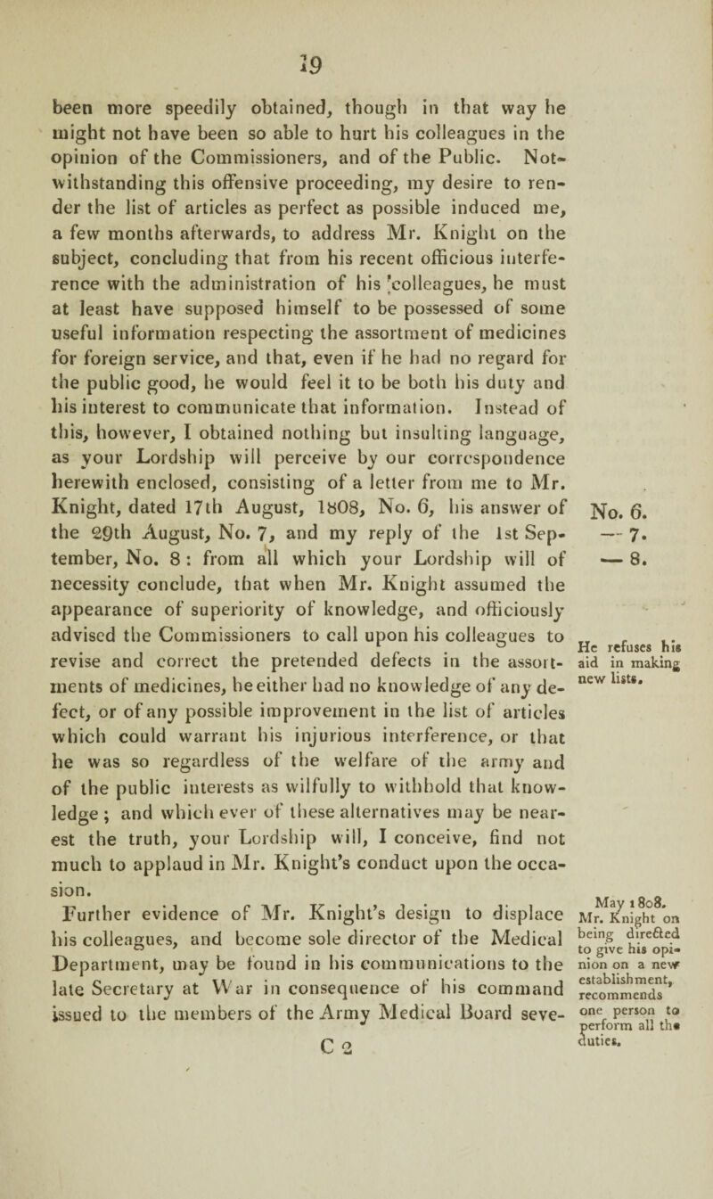 been more speedily obtained, though in that way he might not have been so able to hurt his colleagues in the opinion of the Commissioners, and of the Public. Not* withstanding this offensive proceeding, my desire to ren¬ der the list of articles as perfect as possible induced me, a few months afterwards, to address Mr. Knight on the subject, concluding that from his recent officious interfe¬ rence with the administration of his 'colleagues, he must at least have supposed himself to be possessed of some useful information respecting the assortment of medicines for foreign service, and that, even if he had no regard for the public good, he would feel it to be both his duty and liis interest to communicate that information. Instead of this, however, I obtained nothing but insulting language, as your Lordship will perceive by our correspondence herewith enclosed, consisting of a letter from me to Mr. Knight, dated 17th August, 1808, No. 6, his answer of the £9th August, No. 7, and my reply of the 1st Sep¬ tember, No. 8 : from all which your Lordship will of necessity conclude, that when Mr. Knight assumed the appearance of superiority of knowledge, and officiously advised the Commissioners to call upon his colleagues to revise and correct the pretended defects in the assort¬ ments of medicines, he either had no knowledge of any de¬ fect, or of any possible improvement in the list of articles which could warrant his injurious interference, or that he was so regardless of the welfare of the army and of the public interests as wilfully to withhold that know¬ ledge ; and whichever of these alternatives may be near¬ est the truth, your Lordship will, I conceive, find not much to applaud in Mr. Knight’s conduct upon the occa¬ sion. Further evidence of Mr. Knight’s design to displace his colleagues, and become sole director of the Medical Department, may be found in his communications to the late Secretary at War in consequence of his command issued to the members of the Army Medical Board seve- C 2 No. 6. — 7. — 8. He refuses his aid in making new lists. May 1808. Mr. Knight on being dire&ed to give his opi¬ nion on a new establishment, recommends one person to Jerform all th« uties.