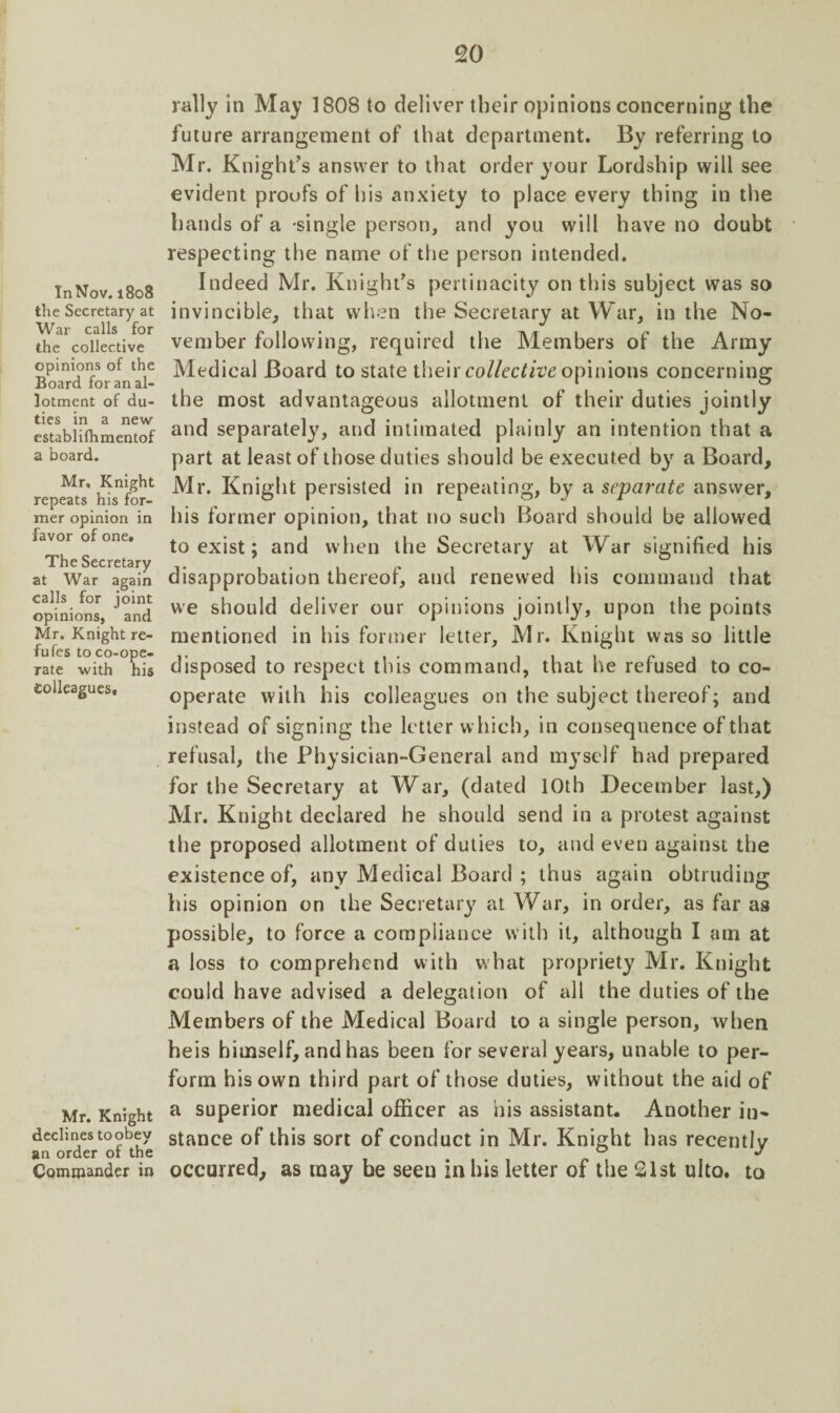 InNov. 1808 the Secretary at War calls for the collective opinions of the Board for an al¬ lotment of du¬ ties in a new establifhmentof a board. Mr, Knight repeats his for¬ mer opinion in favor of one. The Secretary at War again calls for joint opinions, and Mr. Knight re- fufes to co-ope¬ rate with his colleagues. Mr. Knight declines to obey an order of the Commander in rally in May 1808 to deliver their opinions concerning the future arrangement of that department. By referring to Mr. Knight’s answer to that order your Lordship will see evident proofs of his anxiety to place every thing in the hands of a -single person, and you will have no doubt respecting the name of the person intended. Indeed Mr. Knight’s pertinacity on this subject was so invincible, that when the Secretary at War, in the No¬ vember following, required the Members of the Army Medieal Board to state their collective opinions concerning the most advantageous allotment of their duties jointly and separately, and intimated plainly an intention that a part at least of those duties should be executed by a Board, Mr. Knight persisted in repeating, by a separate answer, his former opinion, that no such Board should be allowed to exist; and when the Secretary at War signified his disapprobation thereof, and renewed his command that we should deliver our opinions jointly, upon the points mentioned in his former letter, Mr. Knight was so little disposed to respect this command, that he refused to co¬ operate with his colleagues on the subject thereof; and instead of signing the letter which, in consequence of that refusal, the Physician-General and myself had prepared for the Secretary at War, (dated 10th December last,) Mr. Knight declared he should send in a protest against the proposed allotment of duties to, and even against the existence of, any Medical Board ; thus again obtruding his opinion on the Secretary at War, in order, as far as possible, to force a compliance with it, although I am at a loss to comprehend with what propriety Mr. Knight could have advised a delegation of all the duties of the Members of the Medical Board to a single person, when heis himself, and has been for several years, unable to per¬ form his own third part of those duties, without the aid of a superior medical officer as his assistant. Another in¬ stance of this sort of conduct in Mr. Knight has recently occurred, as may be seen in his letter of the 21st ulto. to
